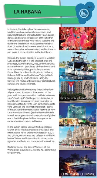 221
In Havana, life takes place between music,
tradition, culture, national monuments and
natural attractions of incalculable value. Cuban
dances and sounds infect each of the children
of this land and those who visit it; customs and
traditions that remain intact join new celebra-
tions of national and international character to
amaze the visitor who seeks to travel to Havana
and make it his destination in the Caribbean.
Havana, the Cuban capital, is located in western
Cuba and although it is the smallest of all the
provinces, its more than 2, 000,000 inhabitants
make it the most populated of the whole island.
In its 15 municipalities, particularly those of
Playa, Plaza de la Revolución, Centro Habana,
Habana del Este and La Habana Vieja (a World
Heritage Site by UNESCO since 1982), the
traveler will find countless sites of architectural,
cultural and tourist interest .
Visiting Havana is something that can be done
all year round. Its warm climate most of the
year, with temperatures that oscillate between
20.0 ° C and 29.8 ° C is the perfect incentive to
tour the city. You can even plan your trips to
Havana to attend events such as the famous Ha-
vana Carnival, the International Ballet Festival
of Havana and the International Festival of New
Latin American Cinema (at the National Hotel),
as well as congresses and symposiums of global
reach that take place in the many spaces for
conventions and events in Havana.
In the Cuban capital you will find a generous
tourist offer, which is made up of national and
international hotel chains with hotels of 2, 3, 4
and 5 stars, restaurants and cafeterias with the
best of Cuban and international cuisine, travel
agencies and first class transportation services.
Declared one of the Seven Wonders of the
World cities in June 2016, Havana has something
for everyone.
LA HABANA
 