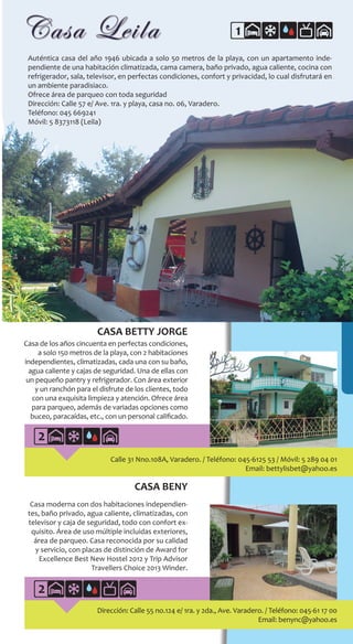 227
1
CASA BENY
Casa moderna con dos habitaciones independien-
tes, baño privado, agua caliente, climatizadas, con
televisor y caja de seguridad, todo con confort ex-
quisito. Área de uso múltiple incluidas exteriores,
área de parqueo. Casa reconocida por su calidad
y servicio, con placas de distinción de Award for
Excellence Best New Hostel 2012 y Trip Advisor
Travellers Choice 2013 Winder.
Auténtica casa del año 1946 ubicada a solo 50 metros de la playa, con un apartamento inde-
pendiente de una habitación climatizada, cama camera, baño privado, agua caliente, cocina con
refrigerador, sala, televisor, en perfectas condiciones, confort y privacidad, lo cual disfrutará en
un ambiente paradisiaco.
Ofrece área de parqueo con toda seguridad
Dirección: Calle 57 e/ Ave. 1ra. y playa, casa no. 06, Varadero.
Teléfono: 045 669241
Móvil: 5 8373118 (Leila)
Dirección: Calle 55 no.124 e/ 1ra. y 2da., Ave. Varadero. / Teléfono: 045-61 17 00
Email: benync@yahoo.es
Calle 31 Nno.108A, Varadero. / Teléfono: 045-6125 53 / Móvil: 5 289 04 01
Email: bettylisbet@yahoo.es
CASA BETTY JORGE
Casa de los años cincuenta en perfectas condiciones,
a solo 150 metros de la playa, con 2 habitaciones
independientes, climatizadas, cada una con su baño,
agua caliente y cajas de seguridad. Una de ellas con
un pequeño pantry y refrigerador. Con área exterior
y un ranchón para el disfrute de los clientes, todo
con una exquisita limpieza y atención. Ofrece área
para parqueo, además de variadas opciones como
buceo, paracaídas, etc., con un personal calificado.
2
2
 