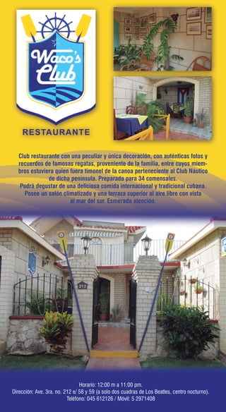 Club restaurante con una peculiar y única decoración, con auténticas fotos y
recuerdos de famosas regatas, proveniente de la familia, entre cuyos miem-
bros estuviera quien fuera timonel de la canoa perteneciente al Club Náutico
de dicha península. Preparada para 34 comensales.
Podrá degustar de una deliciosa comida internacional y tradicional cubana.
Posee un salón climatizado y una terraza superior al aire libre con vista
al mar del sur. Esmerada atención.
Horario: 12:00 m a 11:00 pm.
Dirección: Ave. 3ra. no. 212 e/ 58 y 59 (a solo dos cuadras de Los Beatles, centro nocturno).
Teléfono: 045 612126 / Móvil: 5 2971408
Horario: 12:00 m a 11:00 pm.
Dirección: Ave. 3ra. no. 212 e/ 58 y 59 (a solo dos cuadras de Los Beatles, centro nocturno).
Teléfono: 045 612126 / Móvil: 5 2971408
 