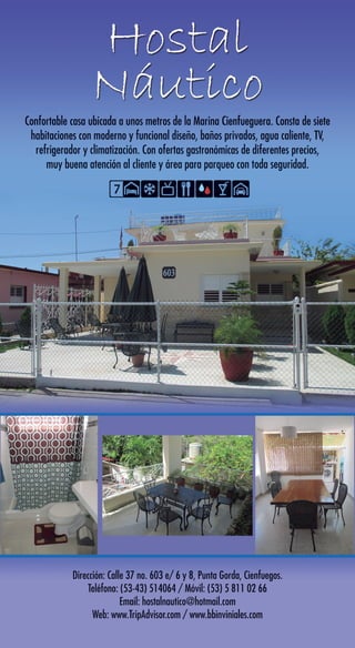 Confortable casa ubicada a unos metros de la Marina Cienfueguera. Consta de siete
habitaciones con moderno y funcional diseño, baños privados, agua caliente, TV,
refrigerador y climatización. Con ofertas gastronómicas de diferentes precios,
muy buena atención al cliente y área para parqueo con toda seguridad.
Dirección: Calle 37 no. 603 e/ 6 y 8, Punta Gorda, Cienfuegos.
Teléfono: (53-43) 514064 / Móvil: (53) 5 811 02 66
Email: hostalnautico@hotmail.com
Web: www.TripAdvisor.com / www.bbinviniales.com
7
Confortable casa ubicada a unos metros de la Marina Cienfueguera. Consta de siete
habitaciones con moderno y funcional diseño, baños privados, agua caliente, TV,
refrigerador y climatización. Con ofertas gastronómicas de diferentes precios,
muy buena atención al cliente y área para parqueo con toda seguridad.
Dirección: Calle 37 no. 603 e/ 6 y 8, Punta Gorda, Cienfuegos.
Teléfono: (53-43) 514064 / Móvil: (53) 5 811 02 66
Email: hostalnautico@hotmail.com
Web: www.TripAdvisor.com / www.bbinviniales.com
7
 