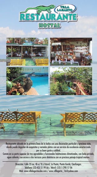 Dirección: Calle 35 no. 4b e/ 0 y Litoral, La Punta, Punta Gorda, Cienfuegos.
Teléfono: (53-43) 51 99 66 / Móvil: (53) 5 290 17 06
Web: www.villalagartocuba.com / www.villlagarto_16@yahoo.com
Restaurante ubicado en la primera línea de la bahía con una decoración particular y preciosa vista,
donde puede degustar de exquisitos y variados platos con un servicio de excelencia caracterizado
por su buen gusto y calidad.
Consta en su parte superior de tres agradables y funcionales habitaciones climatizadas, con baño privado,
agua caliente, con acceso a dos terrazas para deleitarse con un precioso paisaje tropical marino.
Dirección: Calle 35 no. 4b e/ 0 y Litoral, La Punta, Punta Gorda, Cienfuegos.
Teléfono: (53-43) 51 99 66 / Móvil: (53) 5 290 17 06
Web: www.villalagartocuba.com / www.villlagarto_16@yahoo.com
Restaurante ubicado en la primera línea de la bahía con una decoración particular y preciosa vista,
donde puede degustar de exquisitos y variados platos con un servicio de excelencia caracterizado
por su buen gusto y calidad.
Consta en su parte superior de tres agradables y funcionales habitaciones climatizadas, con baño privado,
agua caliente, con acceso a dos terrazas para deleitarse con un precioso paisaje tropical marino.
 