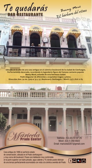 RENT HOUSE
(Sector Privated)
Casas de Renta (Sector Privado)
Teléfono: (53-43) 51 87 25
Móvil: (53) 5 268 6922
Email: maricela5207@gmail.com
Casa antigua de 1898 en perfecto estado
de conservación, ubicada en el Prado cienfueguero
y muy cerca del boulevard. Posee una habitación muy confortable
en la parte superior con baño privado, agua caliente y TV, donde puede disfrutar
de una terraza perfectamente acomodada con vista a la céntrica avenida del Prado.
Ubicado en lo alto de una casa antigua en el céntrico boulevard de la ciudad de Cienfuegos.
Perfectamente decorado, recordando la legendaria figura del famoso cantante popular
Benny Moré, oriundo de esta hermosa ciudad.
Podrá degustar de diferentes y exquisitos tragos y platos.
Dirección: Ave. 54 no. 3509 e/ 35 y 37, Boulevard, Cienfuegos. / Móvil: (53) 5 826 12 83
1
 