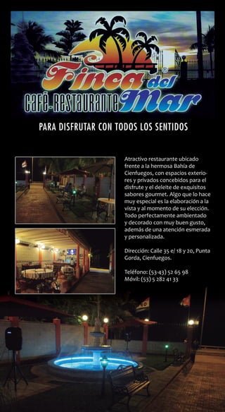 Atractivo restaurante ubicado
frente a la hermosa Bahía de
Cienfuegos, con espacios exterio-
res y privados concebidos para el
disfrute y el deleite de exquisitos
sabores gourmet. Algo que lo hace
muy especial es la elaboración a la
vista y al momento de su elección.
Todo perfectamente ambientado
y decorado con muy buen gusto,
además de una atención esmerada
y personalizada.
Dirección: Calle 35 e/ 18 y 20, Punta
Gorda, Cienfuegos.
Teléfono: (53-43) 52 65 98
Móvil: (53) 5 282 41 33
Para disfrutar con todos los sentidos
Atractivo restaurante ubicado
frente a la hermosa Bahía de
Cienfuegos, con espacios exterio-
res y privados concebidos para el
disfrute y el deleite de exquisitos
sabores gourmet. Algo que lo hace
muy especial es la elaboración a la
vista y al momento de su elección.
Todo perfectamente ambientado
y decorado con muy buen gusto,
además de una atención esmerada
y personalizada.
Dirección: Calle 35 e/ 18 y 20, Punta
Gorda, Cienfuegos.
Teléfono: (53-43) 52 65 98
Móvil: (53) 5 282 41 33
Para disfrutar con todos los sentidos
 