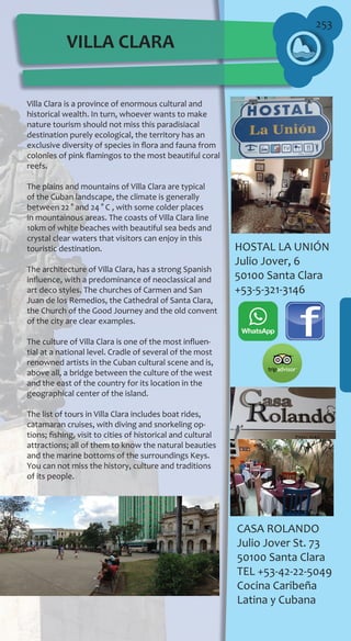 253
Villa Clara is a province of enormous cultural and
historical wealth. In turn, whoever wants to make
nature tourism should not miss this paradisiacal
destination purely ecological, the territory has an
exclusive diversity of species in flora and fauna from
colonies of pink flamingos to the most beautiful coral
reefs.
The plains and mountains of Villa Clara are typical
of the Cuban landscape, the climate is generally
between 22 ° and 24 ° C , with some colder places
in mountainous areas. The coasts of Villa Clara line
10km of white beaches with beautiful sea beds and
crystal clear waters that visitors can enjoy in this
touristic destination.
The architecture of Villa Clara, has a strong Spanish
influence, with a predominance of neoclassical and
art deco styles. The churches of Carmen and San
Juan de los Remedios, the Cathedral of Santa Clara,
the Church of the Good Journey and the old convent
of the city are clear examples.
The culture of Villa Clara is one of the most influen-
tial at a national level. Cradle of several of the most
renowned artists in the Cuban cultural scene and is,
above all, a bridge between the culture of the west
and the east of the country for its location in the
geographical center of the island.
The list of tours in Villa Clara includes boat rides,
catamaran cruises, with diving and snorkeling op-
tions; fishing, visit to cities of historical and cultural
attractions; all of them to know the natural beauties
and the marine bottoms of the surroundings Keys.
You can not miss the history, culture and traditions
of its people.
CASA ROLANDO
Julio Jover St. 73
50100 Santa Clara
TEL +53-42-22-5049
Cocina Caribeña
Latina y Cubana
HOSTAL LA UNIÓN
Julio Jover, 6
50100 Santa Clara
+53-5-321-3146
VILLA CLARA
 