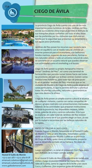 254
CIEGO DE ÁVILA
La provincia Ciego de Ávila cuenta con uno de los más
importantes polos turísticos de la isla, Jardines del Rey,
donde su excelente clima tropical permite el disfrute de
sus tranquilas playas caribeñas casi todo el año; éstas
son las preferidas por los visitantes que disfrutan en
familia por la seguridad que presentan su aislamiento y
sus aguas poco profundas.
Jardines del Rey posee los recursos que necesita para
estar en equilibrio con el medio natural y brinda un
enorme potencial para el ecoturismo, con bellísimos
fondos marinos, especies de aves peculiares, formacio-
nes naturales únicas y todo un universo natural de color,
se convierte en un acuario natural que puedes observar
con actividades como el snorkeling o el buceo.
Ciego de Ávila posee su propio Aeropuerto Interna-
cional “Jardines del Rey”, así como una terminal de
ferrocarriles que permite tomar trenes hacia casi todas
las provincias del país por la línea central. Existen varias
instalaciones hoteleras, para todo tipo de presupues-
to en el paraíso Jardines del Rey; mientras que en las
ciudades de Morón y de Ciego de Ávila puede alojarse en
casas particulares, lo que le permite disfrutar a plenitud
todas las ofertas culturales, naturales y gastronómicas
que este destino le ofrece.
Ciego de Ávila posee un amplio acervo cultural al alcance
de cualquier visitante, cuenta con varias compañías de
danza y grupos teatrales con presentaciones mensuales.
Además de las actividades que preparan instituciones
en toda la provincia, hay disponibles museos, biblio-
tecas, galerías de arte y centros culturales. Si lo tuyo
es explorar, en cada hotel de Jardines del Rey existen
burós de turismo en el que puedes elegir un tour, ya sea
por la ciudad o recorridos por las bellezas naturales de
la región.
ANTES DE CRUZAR A CAYO COCO...
Cuando llegues a Morón, hospédate en el hostal El Gallo
de Morón y visita a Larry Morales, historiador y presi-
dente de la Fundación Nicolás Guillén en la provincia
de Ciego de Avila, quien tiene un interesante proyecto
que se desarrolla sentado en su hamaca. No dejes de
visitarlo.
Luego ve a comer y a cenar al restaurant Don Papa, para
que disfrutes de la mejor comida avileña.
En el Hostal El Gallo de Morón te coordinarán todas esas
visitas y luego te pueden mostrar las maravillas natu-
rales de la zona, como la Laguna de la leche y los cayos
Coco y Guillermo. ¡Son expertos guías de turismo!
Hostal El Gallo de Morón
+53-5-342-3871 +53-5-364-6178
emanuel.cubatours@gmail.com
emanuel.cubatours@outlook.de
www.gallodemoron.com
 