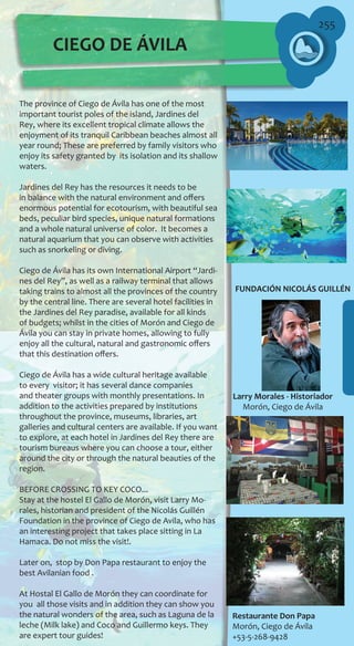 255
CIEGO DE ÁVILA
FUNDACIÓN NICOLÁS GUILLÉN
Larry Morales - Historiador
Morón, Ciego de Ávila
Restaurante Don Papa
Morón, Ciego de Ávila
+53-5-268-9428
The province of Ciego de Ávila has one of the most
important tourist poles of the island, Jardines del
Rey, where its excellent tropical climate allows the
enjoyment of its tranquil Caribbean beaches almost all
year round; These are preferred by family visitors who
enjoy its safety granted by its isolation and its shallow
waters.
Jardines del Rey has the resources it needs to be
in balance with the natural environment and offers
enormous potential for ecotourism, with beautiful sea
beds, peculiar bird species, unique natural formations
and a whole natural universe of color. It becomes a
natural aquarium that you can observe with activities
such as snorkeling or diving.
Ciego de Ávila has its own International Airport “Jardi-
nes del Rey”, as well as a railway terminal that allows
taking trains to almost all the provinces of the country
by the central line. There are several hotel facilities in
the Jardines del Rey paradise, available for all kinds
of budgets; whilst in the cities of Morón and Ciego de
Ávila you can stay in private homes, allowing to fully
enjoy all the cultural, natural and gastronomic offers
that this destination offers.
Ciego de Ávila has a wide cultural heritage available
to every visitor; it has several dance companies
and theater groups with monthly presentations. In
addition to the activities prepared by institutions
throughout the province, museums, libraries, art
galleries and cultural centers are available. If you want
to explore, at each hotel in Jardines del Rey there are
tourism bureaus where you can choose a tour, either
around the city or through the natural beauties of the
region.
BEFORE CROSSING TO KEY COCO...
Stay at the hostel El Gallo de Morón, visit Larry Mo-
rales, historian and president of the Nicolás Guillén
Foundation in the province of Ciego de Avila, who has
an interesting project that takes place sitting in La
Hamaca. Do not miss the visit!.
Later on, stop by Don Papa restaurant to enjoy the
best Avilanian food .
At Hostal El Gallo de Morón they can coordinate for
you all those visits and in addition they can show you
the natural wonders of the area, such as Laguna de la
leche (Milk lake) and Coco and Guillermo keys. They
are expert tour guides!
 