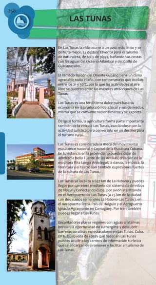 258
En Las Tunas la vida ocurre a un paso más lento y se
disfruta mejor. Es destino favorito para el turismo
de naturaleza, de sol y de playa, bañando sus costas
con las aguas del Océano Atlántico y del Golfo de
Guacanayabo.
El llamado Balcón del Oriente Cubano tiene un clima
agradable todo el año, con temperaturas que oscilan
entre los 21 y 30°C, por lo que las actividades al aire
libre se cuentan entre las mayores atracciones de Las
Tunas.
Las Tunas es una fértil tierra dulce pues basa su
economía en la producción de azúcar y sus derivados,
mismo que se consume nacionalmente y se exporta.
De igual forma, la agricultura forma parte importante
también de la vida de Las Tunas, asociándose con la
actividad turística para convertirlo en un destino para
el turismo rural.
Las Tunas es considerada la meca del movimiento
escultórico nacional y Capital de la Escultura Cubana.
En tu estancia en la provincia no puedes dejar de
admirar la bella Fuente de las Antillas, creación de la
escultora Rita Longa Aróstegui; la danza, la música, la
literatura y el teatro son también expresiones fuertes
de la cultura de Las Tunas.
Las Tunas se localiza a 657 km de La Habana y puedes
llegar por carretera mediante del sistema de ómnibus
de Viazul y Conectando Cuba, por avión aterrizando
en el Aeropuerto de Las Tunas (a 25 km de la ciudad
con dos vuelos semanales La Habana-Las Tunas), en
el Aeropuerto Frank País de Holguín y el Aeropuerto
Ignacio Agramonte en Camagüey. Por tren también
puedes llegar a Las Tunas.
Encantadoras playas vírgenes con aguas cristalinas
brindan la oportunidad de sumergirte y descubrir
barreras coralinas espectaculares en Las Tunas, Cuba.
En tu búsqueda de cosas qué hacer en Las Tunas
puedes acudir a los centros de información turística
que se encargan de promover y facilitar el turismo de
Las Tunas.
LAS TUNAS
 