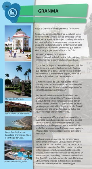 262
Viajar a Granma es una experiencia fascinante.
Su enorme patrimonio histórico y cultural, junto
con una oferta turística que se enriquece con los
servicios de agencias de viajes, hoteles y alojamien-
tos para todos los presupuestos y restaurantes
de cocina tradicional cubana e internacional, está
al alcance de los viajeros del mundo que desean
descubrir gran parte de la historia de Cuba.
BAYAMO, CAPITAL DE GRANMA
Bayamo es una localidad, capital del municipio
homónimo y de la provincia Granma en Cuba.
El nombre de Bayamo tiene dos orígenes posibles.
Una tendencia lo vincula al nombre del Cacique
que lideraba en la zona. La otra vincula el origen
del nombre a la presencia del Bayam, árbol de la
sabiduría, frondoso y de buena sombra.
El himno nacional de Cuba fue escrito en esa
ciudad y hace una alusión directa a los habitantes
de la misma específicamente en el fragmento “Al
combate, corred, bayameses...”.
San Salvador de Bayamo fue fundada el 5 de
noviembre de 1513 por Diego Velázquez siendo
la segunda villa en ser fundada en la isla por los
colonizadores. Debido a las condiciones de nave-
gación que permitía el Río Bayamo, la villa floreció
rápidamente, a la par de Santiago de Cuba, por
aquel entonces capital de la colonia.
El 12 de enero de 1869 sus habitantes prefirieron
quemar la ciudad antes que entregarla al ejército
colonial español, hecho trascendental de la his-
toria de Cuba. En las posteriores etapas de lucha
por la liberación nacional, los bayameses siguieron
integrándose y destacándose dentro del ejército
libertador.
Los bayameses, siempre se han caracterizado
por su amor a la ciudad. La ciudad conserva aún
coches tirados por caballos como recuerdo de las
tradiciones coloniales. También cuenta con sitios
históricos que constituyen una fuerte atracción
turística. En el centro de la ciudad se encuentra un
museo con pertenencias y documentos de Céspe-
des. También se exhiben ejemplares de El Cubano
Libre, primer periódico independiente publicado
por el diez días después de La Demajagua.
Manzanillo. Parque.
Aeropuerto de Manzanillo.
Costa Sur de Granma.
Carretera Granma: de Pilón
a Santiago de Cuba.
Marea del Portillo, Pilón.
GRANMA
 