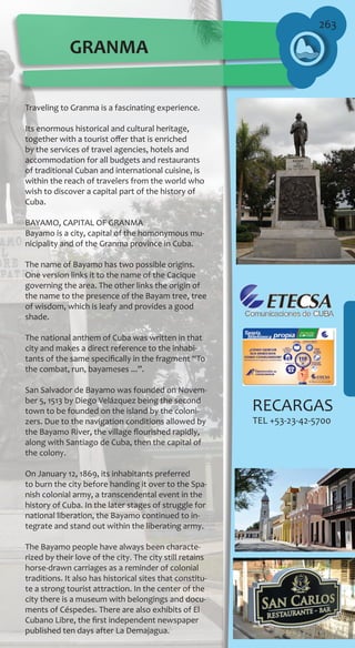 263
Traveling to Granma is a fascinating experience.
Its enormous historical and cultural heritage,
together with a tourist offer that is enriched
by the services of travel agencies, hotels and
accommodation for all budgets and restaurants
of traditional Cuban and international cuisine, is
within the reach of travelers from the world who
wish to discover a capital part of the history of
Cuba.
BAYAMO, CAPITAL OF GRANMA
Bayamo is a city, capital of the homonymous mu-
nicipality and of the Granma province in Cuba.
The name of Bayamo has two possible origins.
One version links it to the name of the Cacique
governing the area. The other links the origin of
the name to the presence of the Bayam tree, tree
of wisdom, which is leafy and provides a good
shade.
The national anthem of Cuba was written in that
city and makes a direct reference to the inhabi-
tants of the same specifically in the fragment “To
the combat, run, bayameses ...”.
San Salvador de Bayamo was founded on Novem-
ber 5, 1513 by Diego Velázquez being the second
town to be founded on the island by the coloni-
zers. Due to the navigation conditions allowed by
the Bayamo River, the village flourished rapidly,
along with Santiago de Cuba, then the capital of
the colony.
On January 12, 1869, its inhabitants preferred
to burn the city before handing it over to the Spa-
nish colonial army, a transcendental event in the
history of Cuba. In the later stages of struggle for
national liberation, the Bayamo continued to in-
tegrate and stand out within the liberating army.
The Bayamo people have always been characte-
rized by their love of the city. The city still retains
horse-drawn carriages as a reminder of colonial
traditions. It also has historical sites that constitu-
te a strong tourist attraction. In the center of the
city there is a museum with belongings and docu-
ments of Céspedes. There are also exhibits of El
Cubano Libre, the first independent newspaper
published ten days after La Demajagua.
GRANMA
RECARGAS
TEL +53-23-42-5700
 