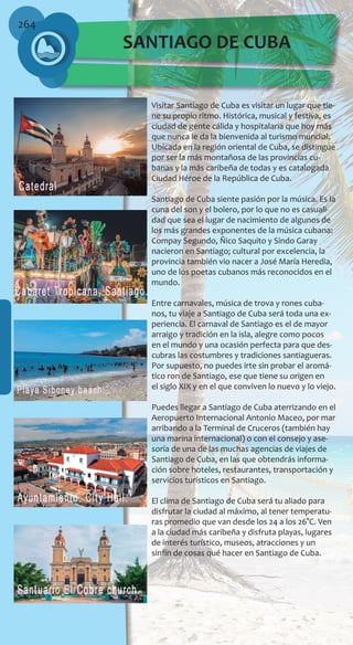 264
Visitar Santiago de Cuba es visitar un lugar que tie-
ne su propio ritmo. Histórica, musical y festiva, es
ciudad de gente cálida y hospitalaria que hoy más
que nunca le da la bienvenida al turismo mundial.
Ubicada en la región oriental de Cuba, se distingue
por ser la más montañosa de las provincias cu-
banas y la más caribeña de todas y es catalogada
Ciudad Héroe de la República de Cuba.
Santiago de Cuba siente pasión por la música. Es la
cuna del son y el bolero, por lo que no es casuali-
dad que sea el lugar de nacimiento de algunos de
los más grandes exponentes de la música cubana:
Compay Segundo, Ñico Saquito y Sindo Garay
nacieron en Santiago; cultural por excelencia, la
provincia también vio nacer a José María Heredia,
uno de los poetas cubanos más reconocidos en el
mundo.
Entre carnavales, música de trova y rones cuba-
nos, tu viaje a Santiago de Cuba será toda una ex-
periencia. El carnaval de Santiago es el de mayor
arraigo y tradición en la isla, alegre como pocos
en el mundo y una ocasión perfecta para que des-
cubras las costumbres y tradiciones santiagueras.
Por supuesto, no puedes irte sin probar el aromá-
tico ron de Santiago, ese que tiene su origen en
el siglo XIX y en el que conviven lo nuevo y lo viejo.
Puedes llegar a Santiago de Cuba aterrizando en el
Aeropuerto Internacional Antonio Maceo, por mar
arribando a la Terminal de Cruceros (también hay
una marina internacional) o con el consejo y ase-
soría de una de las muchas agencias de viajes de
Santiago de Cuba, en las que obtendrás informa-
ción sobre hoteles, restaurantes, transportación y
servicios turísticos en Santiago.
El clima de Santiago de Cuba será tu aliado para
disfrutar la ciudad al máximo, al tener temperatu-
ras promedio que van desde los 24 a los 26°C. Ven
a la ciudad más caribeña y disfruta playas, lugares
de interés turístico, museos, atracciones y un
sinfín de cosas qué hacer en Santiago de Cuba.
SANTIAGO DE CUBA
 