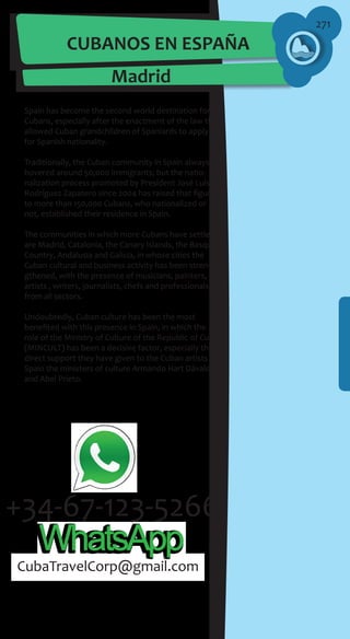 271
CUBANOS EN ESPAÑA
Madrid
Spain has become the second world destination for
Cubans, especially after the enactment of the law that
allowed Cuban grandchildren of Spaniards to apply
for Spanish nationality.
Traditionally, the Cuban community in Spain always
hovered around 50,000 immigrants; but the natio-
nalization process promoted by President José Luís
Rodríguez Zapatero since 2004 has raised that figure
to more than 150,000 Cubans, who nationalized or
not, established their residence in Spain.
The communities in which more Cubans have settled
are Madrid, Catalonia, the Canary Islands, the Basque
Country, Andalusia and Galicia, in whose cities the
Cuban cultural and business activity has been stren-
gthened, with the presence of musicians, painters,
artists , writers, journalists, chefs and professionals
from all sectors.
Undoubtedly, Cuban culture has been the most
benefited with this presence in Spain, in which the
role of the Ministry of Culture of the Republic of Cuba
(MINCULT) has been a decisive factor, especially the
direct support they have given to the Cuban artists in
Spain the ministers of culture Armando Hart Dávalos
and Abel Prieto.
CubaTravelCorp@gmail.com
 