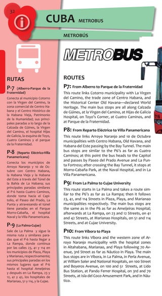 32
RUTAS
P-7 (Alberro-Parque de la
Fraternidad)
Conecta al municipio Cotorro
con la Virgen del Camino, la
zona comercial de Centro Ha-
bana y el Centro Histórico de
la Habana Vieja, Patrimonio
de la Humanidad; sus princi-
pales paradas a lo largo de la
Calzada de Güines, la Virgen
del Camino, el hospital Hijas
de Galicia, la esquina de Toyo,
Cuatro Caminos y el parque
de la Fraternidad.
P-8 (Reparto Eléctrico-Villa
Panamericana)
Conecta los municipios de
Arroyo Naranjo y 10 de Oc-
tubre con Centro Habana,
la Habana Vieja y la Habana
del Este a través del Túnel de
la Bahía de La Habana; sus
principales paradas similares
al P-6 hasta Cuatro Caminos,
donde toma hacia el Capi-
tolio, el Paseo del Prado, La
Punta y atravesando el túnel
tiene paradas en el Parque
Morro-Cabaña, el hospital
Naval y la Villa Panamericana.
P-9 (La Palma-Cujae)
Sale de La Palma y sigue la
misma ruta y similares para-
das que el P-6 hasta llegar a
La Rampa, donde continua
por las calles 23, 41 y 114 en
los municipios de Plaza, Playa
y Marianao, respectivamente;
sus principales paradas en los
mismos lugares que el P-6
hasta el hospital Ameijeiras
y después en La Rampa, 23 y
12, 41 y 42, los hospitales de
Marianao, 51 y 114, y la Cujae.
ROUTES
P7: From Alberro to Parque de la Fraternidad
This route links Cotorro municipality with La Virgen
del Camino, the trade zone of Centro Habana, and
the Historical Center Old Havana—declared World
Heritage. The main bus stops are all along Calzada
de Güines, at la Virgen del Camino, at Hijas de Galicia
Hospital, on Toyo’s Corner, at Cuatro Caminos, and
at Parque de la Fraternidad.
P8: From Reparto Eléctrico to Villa Panamericana
This route links Arroyo Naranjo and 10 de Octubre
municipalities with Centro Habana, Old Havana, and
Habana del Este passing by the Bay Tunnel. The main
bus stops are similar to the P6’s as far as Cuatro
Caminos; at this point the bus heads to the Capitol
and passes by Paseo del Prado Avenue and La Pun-
ta Fortress; after crossing the Bay Tunnel, it stops at
Morro-Cabaña Park, at the Naval Hospital, and in La
Villa Panamericana.
P9: From La Palma to Cujae University
This route starts in La Palma and takes a route sim-
ilar to the P6’s as far as La Rampa; then it follows
23, 41, and 114 Streets in Plaza, Playa, and Marianao
municipalities respectively. The main bus stops are
the same as in the P6 as far as Ameijeiras Hospital;
afterwards at La Rampa, on 23 and 12 Streets, on 41
and 42 Streets, at Marianao Hospitals, on 51 and 114
Streets, and at Cujae University.
P10: From Víbora to Playa
This route links Víbora and the western zone of Ar-
royo Naranjo municipality with the hospital zones
in Altahabana, Marianao, and Playa following 70 Av-
enue, 3rd Street as far as Náutico in Playa. The main
bus stops are in Víbora, in La Palma, in Perla Avenue,
at William Soler and National Hospitals, on 100 Street
and Boyeros Avenue, on 100 and 51 Streets, at Lido
Bus Station, at Pando Ferrer Hospital, on 3rd and 70
Streets, at Isla del Coco Amusement Park, and in Náu-
tico.
METROBÚS
METROBUSCUBA
 