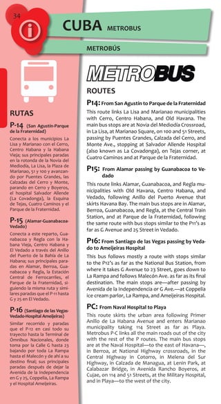 34
RUTAS
P-14 (San Agustín-Parque
de la Fraternidad)
Conecta a los municipios La
Lisa y Marianao con el Cerro,
Centro Habana y la Habana
Vieja; sus principales paradas
en la rotonda de la Novia del
Mediodía, La Lisa, la Plaza de
Marianao, 51 y 100 y avanzan-
do por Puentes Grandes, las
Calzadas del Cerro y Monte,
parando en Cerro y Boyeros,
el hospital Salvador Allende
(La Covadonga), la Esquina
de Tejas, Cuatro Caminos y el
Parque de la Fraternidad.
P-15 (Alamar-Guanabacoa-
Vedado)
Conecta a este reparto, Gua-
nabacoa y Regla con la Ha-
bana Vieja, Centro Habana y
El Vedado a través del Anillo
del Puerto de la Bahía de La
Habana; sus principales para-
das en Alamar, Berroa, Gua-
nabacoa y Regla, la Estación
Central de Ferrocarriles, el
Parque de la Fraternidad, si-
guiendo la misma ruta y simi-
lares paradas que el P-11 hasta
G y 25 en El Vedado.
P-16 (Santiago de las Vegas-
Vedado-Hospital Ameijeiras)
Similar recorrido y paradas
que el P-12 en casi todo su
trayecto hasta la Terminal de
Ómnibus Nacionales, donde
toma por la Calle G hasta 23
bajando por toda La Rampa
hasta el Malecón y de ahí a su
destino final; sus principales
paradas después de dejar la
Avenida de la Independencia
en G y 25, Coppelia, La Rampa
y el Hospital Ameijeiras.
ROUTES
P14:From San Agustín to Parque de la Fraternidad
This route links La Lisa and Marianao municipalities
with Cerro, Centro Habana, and Old Havana. The
main bus stops are at Novia del Mediodía Crossroad,
in La Lisa, at Marianao Square, on 100 and 51 Streets,
passing by Puentes Grandes, Calzada del Cerro, and
Monte Ave., stopping at Salvador Allende Hospital
(also known as La Covadonga), on Tejas corner, at
Cuatro Caminos and at Parque de la Fraternidad.
P15: From Alamar passing by Guanabacoa to Ve-
dado
This route links Alamar, Guanabacoa, and Regla mu-
nicipalities with Old Havana, Centro Habana, and
Vedado, following Anillo del Puerto Avenue that
skirts Havana Bay. The main bus stops are in Alamar,
Berroa, Guanabacoa, and Regla, at the Central Train
Station, and at Parque de la Fraternidad, following
the same route with bus stops similar to the P11’s as
far as G Avenue and 25 Street in Vedado.
P16: From Santiago de las Vegas passing by Veda-
do to Ameijeiras Hospital
This bus follows mostly a route with stops similar
to the P12’s as far as the National Bus Station, from
where it takes G Avenue to 23 Street, goes down to
La Rampa and follows Malecón Ave. as far as its final
destination. The main stops are—after passing by
Avenida de la Independencia or G Ave.—at Coppelia
ice cream parlor, La Rampa, and Ameijeiras Hospital.
PC: From Naval Hospital to Playa
This route skirts the urban area following Primer
Anillo de La Habana Avenue and enters Marianao
municipality taking 114 Street as far as Playa.
Metrobus P-C links all the main roads out of the city
with the rest of the P routes. The main bus stops
are at the Naval Hospital—to the east of Havana—,
in Berroa, at National Highway crossroads, in the
Central Highway in Cotorro, in Melena del Sur
Highway, in Calzada de Managua, at Lenin Park, at
Calabazar Bridge, in Avenida Rancho Boyeros, at
Cujae, on 114 and 51 Streets, at the Military Hospital,
and in Playa—to the west of the city.
METROBÚS
METROBUSCUBA
 