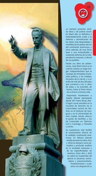 39
un siempre presente senti-
do ético y de justicia social.
En Martí ello va definitiva e
indisolublemente unido a la
defensa y reivindicación de
las clases más desposeídas y
humildes de los países del sur
del continente americano, y
sirve, además, de muy firme
base a una inclaudicable y
sostenida defensa de la inde-
pendencia nacional y cultural
de sus pueblos.
Desde sus años de adoles-
cente, José Martí inició en la
colonia cubana un largo bre-
gar independentista que le
condujo de inmediato al pre-
sidio político, a los trabajos
forzados de la cárcel, y a un
exilio de más de dos décadas
que comenzó a los 17 años
de edad, y se extendió, de
hecho, hasta el final mismo
de su breve e intensa vida.
Deportado inicialmente a
España (donde permaneció
desde 1871 hasta 1874), Mar-
tí logró cursar estudios en la
Facultad de Derecho de la
Universidad central de Ma-
drid, en el Instituto de Zara-
goza y en la Universidad de
esta ciudad, donde obtuvo
el grado de bachiller, y los
de Licenciado en Derecho
Civil y Canónigo, y Filosofía
y Letras.
Su experiencia vital facilitó
el conocimiento directo de
la realidad continental ame-
ricana. En México (donde
residió durante los años 1875
y 1876) se destacó como pe-
riodista y profundo analista
de la sociedad mexicana y
de las especificidades de
América. Entre 1877 y 1878
se radicó en Guatemala: allí
ejerció la docencia univer-
sitaria y preuniversitaria.
Posteriormente ―y por
única vez después de su
 
