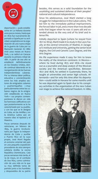 40
deportación― pudo estable-
cerse en La Habana durante
unos pocos meses, hasta que
en 1879 fue nuevamente de-
portado a España por su acti-
vidad conspirativa en la orga-
nización de una nueva etapa
de la guerra de Cuba por su
liberación nacional. En 1880
vivió unos meses en Nueva
York, y se radicó en Caracas
durante la primera mitad de
1881. A partir de ese año se
estableció definitivamente
en los Estados Unidos, don-
de continuó laborando en la
reorganización de las fuerzas
independentistas cubanas.
Por su intensa labor política,
educativa y concientización
entre los más amplios sec-
tores de emigrados cubanos
y puertorriqueños ―muy
particularmente entre los cu-
banos negros de la emigra-
ción establecida en Nueva
York― sus propios contem-
poráneos le dieron en vida
los honrosos calificativos con
que posteriormente se le ha
caracterizado por su pueblo,
y con los que se le designa
en Cuba, en las Antillas y en
la América Latina aún en
nuestro días: el Apóstol y el
Maestro.
Pocas semanas después de
reiniciarse, en febrero de
1895, la guerra revolucio-
naria por lograr la indepen-
dencia de Cuba y auxiliar
a Puerto Rico en la suya
propia, José Martí llegaba
al extremo oriental del país
en una pequeña expedición
procedente de otra siempre
solidaria Antilla: la vecina
República Dominicana. Caía
pocas semanas más tarde, el
19 de mayo, en el combate
de Dos Ríos, como culmina-
ción de una vida en la que
su muy definida toma de
partido junto a los humildes
y desposeídos de su patria
besides, this serves as a solid foundation for the
unyielding and sustained defense of their peoples’
national and cultural independence.
Since his adolescence, José Martí started a long
struggle for independence in the Cuban colony. This
led him to the immediate political imprisonment,
the forced labor in jail, and a more-than-two-decade
exile that began when he was 17 years old and ex-
tended almost to the very end of his brief and in-
tense life.
Initially deported to Spain (where he stayed from
1871 to 1874), Martí made it to study in the Laws Fac-
ulty at the central University of Madrid, in Zarago-
za’s Institute and University, getting the senior level
degree, the Civil and Canonic Laws Degree, and the
Arts Degree.
His life experience made it easy for him to know
the reality of the American continent. In Mexico—
where he lived during 1875 and 1876—he stood
out as a journalist and deep analyst of the Mexican
society and the American specificities. Between
1877 and 1878, he settled in Guatemala; there, he
taught at universities and senior high schools. Af-
terwards—and for only this time after his deporta-
tion—could settle in Havana for some months until
he was deported again to Spain due to his conspir-
acy activities in the organization of the new Cuban
war stage to achieve the national freedom. In 1880,
Junto a su amigo Fermín Valdés Domínguez.
 