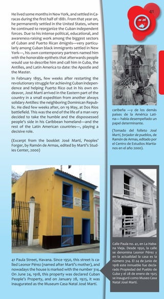 41
Calle Paula no. 41, en La Haba-
na Vieja. Desde 1950, la calle
se denomina Leonor Pérez y
en la actualidad la casa es la
número 314. El 24 de junio de
1918 este inmueble fue decla-
rado Propiedad del Pueblo de
Cuba y el 28 de enero de 1925
se inauguró como Museo Casa
Natal José Martí.
41 Paula Street, Havana. Since 1950, this street is ca-
lled Leonor Pérez (named after Martí’s mother), and
nowadays the house is marked with the number 314.
On June 24, 1918, this property was declared Cuban
People’s Property, and on January 28, 1925, it was
inaugurated as the Museum Casa Natal José Martí.
HelivedsomemonthsinNewYork,andsettledinCa-
racas during the first half of 1881. From that year on,
he permanently settled in the United States, where
he continued to reorganize the Cuban independent
forces. Due to his intense political, educational, and
awareness-raising work among the biggest sectors
of Cuban and Puerto Rican émigrés—very particu-
larly among Cuban black immigrants settled in New
York—, his own contemporary partners named him
with the honorable epithets that afterwards people
would use to describe him and call him in Cuba, the
Antilles, and Latin America to date: the Apostle and
the Master.
In February 1895, few weeks after restarting the
revolutionary struggle for achieving Cuban indepen-
dence and helping Puerto Rico out in his own en-
deavor, José Martí arrived in the Eastern part of the
country in a small expedition from another always
solidary Antilles: the neighboring Dominican Repub-
lic. He died few weeks after, on 19 May, at Dos Ríos
battlefield. This was the end of the life of a man very
decided to take the humble and the dispossessed
people’s side in his Caribbean homeland—and the
rest of the Latin American countries—, playing a
decisive role.
(Excerpt from the booklet José Martí, Peoples’
Forger, by Ramón de Armas, edited by Martí’s Stud-
ies Center, 2000)
caribeña ―y de los demás
países de la América Lati-
na― había desempeñado un
papel determinante.
(Tomado del folleto José
Martí, forjador de pueblos, de
Ramón de Armas, editado por
el Centro de Estudios Martia-
nos en el año 2000).
 