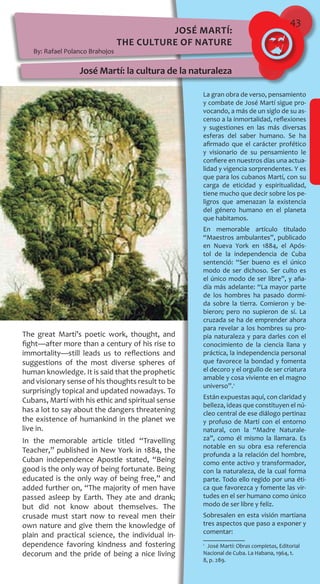 43
La gran obra de verso, pensamiento
y combate de José Martí sigue pro-
vocando, a más de un siglo de su as-
censo a la inmortalidad, reflexiones
y sugestiones en las más diversas
esferas del saber humano. Se ha
afirmado que el carácter profético
y visionario de su pensamiento le
confiere en nuestros días una actua-
lidad y vigencia sorprendentes. Y es
que para los cubanos Martí, con su
carga de eticidad y espiritualidad,
tiene mucho que decir sobre los pe-
ligros que amenazan la existencia
del género humano en el planeta
que habitamos.
En memorable artículo titulado
“Maestros ambulantes”, publicado
en Nueva York en 1884, el Após-
tol de la independencia de Cuba
sentenció: “Ser bueno es el único
modo de ser dichoso. Ser culto es
el único modo de ser libre”, y aña-
día más adelante: “La mayor parte
de los hombres ha pasado dormi-
da sobre la tierra. Comieron y be-
bieron; pero no supieron de sí. La
cruzada se ha de emprender ahora
para revelar a los hombres su pro-
pia naturaleza y para darles con el
conocimiento de la ciencia llana y
práctica, la independencia personal
que favorece la bondad y fomenta
el decoro y el orgullo de ser criatura
amable y cosa viviente en el magno
universo”.1
Están expuestas aquí, con claridad y
belleza, ideas que constituyen el nú-
cleo central de ese diálogo pertinaz
y profuso de Martí con el entorno
natural, con la “Madre Naturale-
za”, como él mismo la llamara. Es
notable en su obra esa referencia
profunda a la relación del hombre,
como ente activo y transformador,
con la naturaleza, de la cual forma
parte. Todo ello regido por una éti-
ca que favorezca y fomente las vir-
tudes en el ser humano como único
modo de ser libre y feliz.
Sobresalen en esta visión martiana
tres aspectos que paso a exponer y
comentar:
1
 José Martí: Obras completas, Editorial
Nacional de Cuba. La Habana, 1964, t.
8, p. 289.
José Martí:
the Culture of Nature
By: Rafael Polanco Brahojos
José Martí: la cultura de la naturaleza
The great Martí’s poetic work, thought, and
fight—after more than a century of his rise to
immortality—still leads us to reflections and
suggestions of the most diverse spheres of
human knowledge. It is said that the prophetic
and visionary sense of his thoughts result to be
surprisingly topical and updated nowadays. To
Cubans, Martí with his ethic and spiritual sense
has a lot to say about the dangers threatening
the existence of humankind in the planet we
live in.
In the memorable article titled “Travelling
Teacher,” published in New York in 1884, the
Cuban independence Apostle stated, “Being
good is the only way of being fortunate. Being
educated is the only way of being free,” and
added further on, “The majority of men have
passed asleep by Earth. They ate and drank;
but did not know about themselves. The
crusade must start now to reveal men their
own nature and give them the knowledge of
plain and practical science, the individual in-
dependence favoring kindness and fostering
decorum and the pride of being a nice living
 