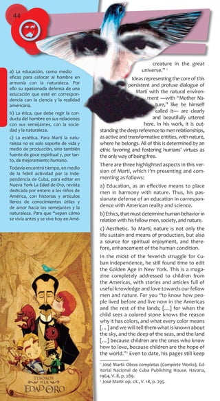 44
a) La educación, como medio
eficaz para colocar al hombre en
armonía con la naturaleza. Por
ello su apasionada defensa de una
educación que esté en correspon-
dencia con la ciencia y la realidad
americana.
b) La ética, que debe regir la con-
ducta del hombre en sus relaciones
con sus semejantes, con la socie-
dad y la naturaleza.
c) La estética. Para Martí la natu-
raleza no es solo soporte de vida y
medio de producción, sino también
fuente de goce espiritual y, por tan-
to, de mejoramiento humano.
Todavía encontró tiempo, en medio
de la febril actividad por la inde-
pendencia de Cuba, para editar en
Nueva York La Edad de Oro, revista
dedicada por entero a los niños de
América, con historias y artículos
llenos de conocimientos útiles y
de amor hacia los semejantes y la
naturaleza. Para que “sepan cómo
se vivía antes y se vive hoy en Amé-
creature in the great
universe.” 1
Ideas representing the core of this
persistent and profuse dialogue of
Martí with the natural environ-
ment —with “Mother Na-
ture,” like he himself
called it— are clearly
and beautifully uttered
here. In his work, it is out-
standingthedeepreferencetomenrelationships,
asactiveandtransformativeentities,withnature,
where he belongs. All of this is determined by an
ethic favoring and fostering humans’ virtues as
the only way of being free.
There are three highlighted aspects in this ver-
sion of Martí, which I’m presenting and com-
menting as follows:
a) Education, as an effective means to place
men in harmony with nature. Thus, his pas-
sionate defense of an education in correspon-
dence with American reality and science.
b)Ethics,thatmustdeterminehumanbehaviorin
relation with his fellow men, society, and nature.
c) Aesthetic. To Martí, nature is not only the
life sustain and means of production, but also
a source for spiritual enjoyment, and there-
fore, enhancement of the human condition.
In the midst of the feverish struggle for Cu-
ban independence, he still found time to edit
the Golden Age in New York. This is a maga-
zine completely addressed to children from
the Americas, with stories and articles full of
useful knowledge and love towards our fellow
men and nature. For you “to know how peo-
ple lived before and live now in the Americas
and the rest of the lands; […] for when the
child sees a colored stone knows the reason
why it has colors, and what every color means
[…] and we will tell them what is known about
the sky, and the deep of the seas, and the land
[…] because children are the ones who know
how to love, because children are the hope of
the world.”2
Even to date, his pages still keep
1
José Martí: Obras completas (Complete Works), Ed-
itorial Nacional de Cuba Publishing House. Havana,
1964, V. 8, p. 289.
2
José Martí: op. cit., V. 18, p. 295.
 