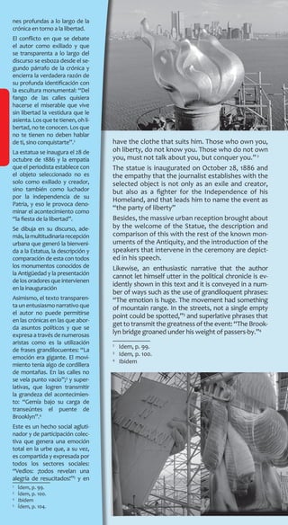 nes profundas a lo largo de la
crónica en torno a la libertad.
El conflicto en que se debate
el autor como exiliado y que
se transparenta a lo largo del
discurso se esboza desde el se-
gundo párrafo de la crónica y
encierra la verdadera razón de
su profunda identificación con
la escultura monumental: “Del
fango de las calles quisiera
hacerse el miserable que vive
sin libertad la vestidura que le
asienta.Losquetetienen,ohli-
bertad, no te conocen. Los que
no te tienen no deben hablar
de ti, sino conquistarte”.2
La estatua se inaugura el 28 de
octubre de 1886 y la empatía
que el periodista establece con
el objeto seleccionado no es
solo como exiliado y creador,
sino también como luchador
por la independencia de su
Patria, y eso le provoca deno-
minar el acontecimiento como
“la fiesta de la libertad”.
Se dibuja en su discurso, ade-
más,lamultitudinariarecepción
urbana que generó la bienveni-
da a la Estatua, la descripción y
comparación de esta con todos
los monumentos conocidos de
la Antigüedad y la presentación
de los oradores que intervienen
en la inauguración
Asimismo, el texto transparen-
taunentusiasmonarrativoque
el autor no puede permitirse
en las crónicas en las que abor-
da asuntos políticos y que se
expresa a través de numerosas
aristas como es la utilización
de frases grandilocuentes: “La
emoción era gigante. El movi-
miento tenía algo de cordillera
de montañas. En las calles no
se veía punto vacío”;3
y super-
lativas, que logren transmitir
la grandeza del acontecimien-
to: “Gemía bajo su carga de
transeúntes el puente de
Brooklyn”.4
Este es un hecho social agluti-
nador y de participación colec-
tiva que genera una emoción
total en la urbe que, a su vez,
es compartida y expresada por
todos los sectores sociales:
“Vedlos: ¡todos revelan una
alegría de resucitados!”5
y en
2
  Ídem, p. 99.
3
  Ídem, p. 100.
4
  Ibídem
5
  Ídem, p. 104.
have the clothe that suits him. Those who own you,
oh liberty, do not know you. Those who do not own
you, must not talk about you, but conquer you.”2
The statue is inaugurated on October 28, 1886 and
the empathy that the journalist establishes with the
selected object is not only as an exile and creator,
but also as a fighter for the Independence of his
Homeland, and that leads him to name the event as
“the party of liberty”
Besides, the massive urban reception brought about
by the welcome of the Statue, the description and
comparison of this with the rest of the known mon-
uments of the Antiquity, and the introduction of the
speakers that intervene in the ceremony are depict-
ed in his speech.
Likewise, an enthusiastic narrative that the author
cannot let himself utter in the political chronicle is ev-
idently shown in this text and it is conveyed in a num-
ber of ways such as the use of grandiloquent phrases:
“The emotion is huge. The movement had something
of mountain range. In the streets, not a single empty
point could be spotted,”3
and superlative phrases that
get to transmit the greatness of the event: “The Brook-
lyn bridge groaned under his weight of passers-by.”4
2
  Idem, p. 99.
3
  Idem, p. 100.
4
  Ibidem
 