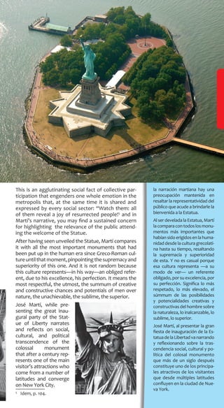 la narración martiana hay una
preocupación mantenida en
resaltar la representatividad del
público que acude a brindarle la
bienvenida a la Estatua.
Al ser develada la Estatua, Martí
lacomparacontodoslosmonu-
mentos más importantes que
habíansidoerigidosenlahuma-
nidad desde la cultura grecolati-
na hasta su tiempo, resaltando
la supremacía y superioridad
de esta. Y no es casual porque
esa cultura representa —a su
modo de ver— un referente
obligado, por su excelencia, por
su perfección. Significa lo más
respetado, lo más elevado, el
súmmum de las posibilidades
y potencialidades creativas y
constructivas del hombre sobre
la naturaleza, lo inalcanzable, lo
sublime, lo superior.
José Martí, al presentar la gran
fiesta de inauguración de la Es-
tatuadelaLibertadvanarrando
y reflexionando sobre la tras-
cendencia social, cultural y po-
lítica del colosal monumento
que más de un siglo después
constituye uno de los principa-
les atractivos de los visitantes
que desde múltiples latitudes
confluyen en la ciudad de Nue-
va York.
This is an agglutinating social fact of collective par-
ticipation that engenders one whole emotion in the
metropolis that, at the same time it is shared and
expressed by every social sector: “Watch them: all
of them reveal a joy of resurrected people!5
and in
Martí’s narrative, you may find a sustained concern
for highlighting the relevance of the public attend-
ing the welcome of the Statue.
After having seen unveiled the Statue, Martí compares
it with all the most important monuments that had
been put up in the human era since Greco-Roman cul-
tureuntilthatmoment,pinpointingthesupremacyand
superiority of this one. And it is not random because
this culture represents—in his way—an obliged refer-
ent, due to his excellence, his perfection. It means the
most respectful, the utmost, the summum of creative
and constructive chances and potentials of men over
nature, the unachievable, the sublime, the superior.
José Martí, while pre-
senting the great inau-
gural party of the Stat-
ue of Liberty narrates
and reflects on social,
cultural, and political
transcendence of the
colossal monument
that after a century rep-
resents one of the main
visitor’s attractions who
come from a number of
latitudes and converge
on New York City.
5
  Idem, p. 104.
 
