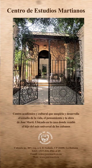 Calzada no. 807, esq. a 4, El Vedado. CP 10400, La Habana
Teléf.: (537) 836 4966 al 69
Email: cem@josemarti.co.cu
Web: www.josemarti.cu
Centro académico y cultural que auspicia y desarrolla
el estudio de la vida, el pensamiento y la obra
de José Martí. Ubicado en la casa donde residió
el hijo del más universal de los cubanos
Centro de Estudios Martianos
 