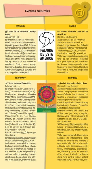 57
JANUARY
55th
Casa de las Américas Literary
Award
January 19 - 29
Sponsor: Casa de las Américas
Headquartes:CasadelasAméricas
Organizingcommittee:PhD.Roberto
FernándezRetamarandJorgeFornet
Phonenumbers:(537)8382706to09
Email: direccioncil@casa.cult.cu
Web:www.casadelasamericas.org
This is one of the most prestigious
literary awards of the American
continent. Poetry, novel, essay,
testimony, Brazilian literature, and
American indigenous cultures are
thecategoriestotakepartin.
FEBRUARY
24th
International Book Fair
February 12 - 22
Sponsor: Instituto Cubano del Li-
bro (Cuban Book Institute) (ICL)
Headquartes: Complejo Histórico
Militar Morro-Cabaña (Historical Mili-
taryComplexMorro-Cabaña),cultur-
al institutions, and municipality cen-
tersofeveryprovinceinthecountry.
Organizingcommittee:ZuleicaRo-
may (President), Eduardo Fernán-
dez Collado (General Manager)
Management: ICL: 302 Obispo
Street, on Aguiar Corner, Old
Havana / Cámara Cubana del Li-
bro (Cuban House of the Book):
602, 15 Street, on C Street cor-
ner, Vedado, Havana.
Phone numbers: (537) 832 95 59
/ 832 8829
Email:presidencia@icl.cult.cu/feria@
ccl.cult.cu/direccion@ccl.cult.cu
Web: www.camaradellibro.cult.cu
Exchangespaceforallthosewhoin
one way or another are related to
the world of books and publishing:
authors, editors, printing houses,
distributors, book sellers, and oth-
ers.Inthisoccasion,thehonorguest
ENERO
LV Premio Literario Casa de las
Américas
Del 19 al 29 de enero
Auspicia: Casa de las Américas
Sede: Casa de las Américas
Comité organizador: Dr. Roberto
FernándezRetamaryJorgeFornet
Teléfonos: (537) 838 2706 al 09
Email: direccioncil@casa.cult.cu
Web:www.casadelasamericas.org
Uno de los premios literarios
más prestigiosos del continen-
te. Se concursa en poesía, nove-
la, ensayo, testimonio, literatura
brasileña y culturas originarias
de América.
FEBRERO
24 Feria Internacional del Libro
Del 12 al 22 de febrero
Auspicia:InstitutoCubanodelLibro.
Sedes: Complejo Histórico Militar
Morro-Cabaña, instituciones cul-
turales y municipios cabeceras
de cada provincia del país
Comitéorganizador:ZuleicaRomay
(presidenta), Eduardo Fernández
Collado(directorgeneral)
Instituto Cubano del Libro: Calle
Obispo no. 302, esq. a Aguiar,
Habana Vieja / Cámara Cubana de
Libro: 15 no. 602 esq. a C, El Veda-
do, La Habana.
Teléfonos:(537)8329559/8328829
Email: presidencia@icl.cult.cu /
feria@ccl.cult.cu / direccion@ccl.
cult.cu
Web: www.camaradellibro.cult.cu
Espacio de intercambio para
todos los que de una manera u
otra están vinculados al mundo
editorial y del libro: autores, edi-
tores, impresores, distribuido-
res, libreros y otros. En esta edi-
ción, el país invitado de honor
de la feria será la India y estará
dedicada a Olga Portuondo, Pre-
Eventos culturales
 