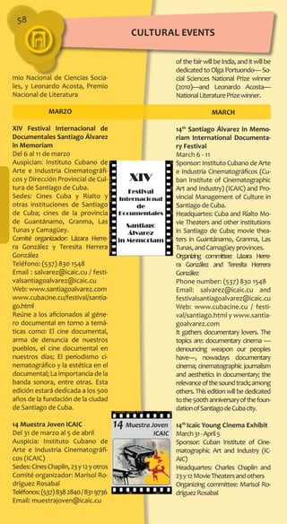 58
ofthefairwillbeIndia,anditwillbe
dedicated to Olga Portuondo— So-
cial Sciences National Prize winner
(2010)—and Leonardo Acosta—
NationalLiteraturePrizewinner.
MARCH
14th
Santiago Álvarez in Memo-
riam International Documenta-
ry Festival
March 6 - 11
Sponsor: Instituto Cubano de Arte
e Industria Cinematográficos (Cu-
ban Institute of Cinematographic
Art and Industry) (ICAIC) and Pro-
vincial Management of Culture in
Santiago de Cuba.
Headquartes: Cuba and Rialto Mo-
vie Theaters and other institutions
in Santiago de Cuba; movie thea-
ters in Guantánamo, Granma, Las
Tunas,andCamagüeyprovinces.
Organizing committee: Lázara Herre-
ra González and Teresita Herrera
González
Phone number: (537) 830 1548
Email: salvarez@icaic.cu and
festivalsantiagoalvarez@icaic.cu
Web: www.cubacine.cu / festi-
val/santiago.html y www.santia-
goalvarez.com
It gathers documentary lovers. The
topics are: documentary cinema —
denouncing weapon our peoples
have—, nowadays documentary
cinema; cinematographic journalism
and aesthetics in documentary; the
relevanceofthesoundtrack;among
others.Thiseditionwillbededicated
tothe500thanniversaryofthefoun-
dationofSantiagodeCubacity.
14th
Icaic Young Cinema Exhibit
March31-April5
Sponsor: Cuban Institute of Cine-
matographic Art and Industry (IC-
AIC)
Headquartes: Charles Chaplin and
23y12MovieTheatersandothers
Organizing committee: Marisol Ro-
dríguezRosabal
mio Nacional de Ciencias Socia-
les, y Leonardo Acosta, Premio
Nacional de Literatura
MARZO
XIV Festival Internacional de
Documentales Santiago Álvarez
in Memoriam
Del 6 al 11 de marzo
Auspician: Instituto Cubano de
Arte e Industria Cinematográfi-
cos y Dirección Provincial de Cul-
tura de Santiago de Cuba.
Sedes: Cines Cuba y Rialto y
otras instituciones de Santiago
de Cuba; cines de la provincia
de Guantánamo, Granma, Las
Tunas y Camagüey.
Comité organizador: Lázara Herre-
ra González y Teresita Herrera
González
Teléfono: (537) 830 1548
Email : salvarez@icaic.cu / festi-
valsantiagoalvarez@icaic.cu
Web: www.santiagoalvarez.com
www.cubacine.cu/festival/santia-
go.html
Reúne a los aficionados al géne-
ro documental en torno a temá-
ticas como: El cine documental,
arma de denuncia de nuestros
pueblos, el cine documental en
nuestros días; El periodismo ci-
nematográfico y la estética en el
documental; La importancia de la
banda sonora, entre otras. Esta
edición estará dedicada a los 500
años de la fundación de la ciudad
de Santiago de Cuba.
14 Muestra Joven ICAIC
Del 31 de marzo al 5 de abril
Auspicia: Instituto Cubano de
Arte e Industria Cinematográfi-
cos (ICAIC)
Sedes:CinesChaplin,23y12yotros
Comité organizador: Marisol Ro-
dríguez Rosabal
Teléfonos:(537)8382840/8319736
Email: muestrajoven@icaic.cu
cultural EVENTS
 