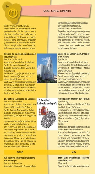 60
Email: enballet@cubarte.cult.cu;
direccion@cneart.cult.cu
Web: www.cneart.cult.cu
Experience exchange among dance
professionals: students, professors,
dancers,andspecialistsfromallover
the continent to promote, foster,
and develop ballet study. Master
classes, lectures, workshops, and
artisticpresentations.
Casa de las Américas Composi-
tion Award
April 6 - 10
Sponsor: Casa de las Américas
Headquartes:CasadelasAméricas
Organizing committee: María
Elena Vinueza
Phonenumbers:(537)8382706to09
Email: musica@casa.cult.cu /
direccionri@casa.cult.cu
Web:www.casadelasamericas.org
It encourages and promotes the
most recent symphonic, cham-
ber, and choral music creations of
Latin America and the Caribbean.
“TheSpanishImprint”26th
Festival
April 12 -19
Sponsor: National Ballet of Cuba
and Ministry of Culture
Headquartes: Teatro Nacional de
Cuba (National Theater of Cuba)
Organizing committee: Mirian Vila
Phone numbers: (537) 832 4625
/ 833 1449
Email:
catedradedanza@cubarte.cult.cu
Web: www.balletcuba.cu
A tour by the Spanish roots in Cu-
ban culture, the learning of the
customs and cultural life of these
Spanish communities and provinc-
es through dance, music, cinema,
theater, literature, and visual arts.
MAY
21th May Pilgrimage Interna-
tional Festival
May 2 - 8
Sponsor:ProvincialManagement
Web: www.cneart.cult.cu
Intercambio de experiencias entre
profesionales de la danza: estu-
diantes, profesores, bailarines y
especialistas de todos los conti-
nentes para promover, impulsar
y desarrollar el estudio del ballet.
Clases magistrales, conferencias,
talleresypresentacionesartísticas.
Premio de Composición Casa de
las Américas
Del 6 al 10 de abril
Auspicia: Casa de las Américas
Sede: Casa de las Américas
Comité organizador: María Ele-
na Vinueza
Teléfonos: (537) 838 2706 al 09
Email: musica@casa.cult.cu /
direccionri@casa.cult.cu
Web:www.casadelasamericas.org
Estimula y difunde lo más recien-
te de la creación musical sinfóni-
ca, de cámara y coral de América
Latina y el Caribe.
26 Festival «La huella de España»
Del 12 al 19 de abril
Auspician: Ballet Nacional de
Cuba y Ministerio de Cultura
Sede: Teatro Nacional de Cuba
Comité organizador: Mirian Vila
Teléfonos:(537)8324625/8331449
Email:
catedradedanza@cubarte.cult.cu
Web: www.balletcuba.cu
Un recorrido por la herencia de
las raíces españolas en la cultu-
ra cubana y conocimiento de las
costumbres y vida cultural de
las comunidades y provincias de
España, a través de la danza, la
música, el cine, el teatro, la lite-
ratura y las artes plásticas.
MAYO
XXI Festival Internacional Rome-
rías de Mayo
Del 2 al 8 de mayo
Auspician: Dirección Provincial de
cultural EVENTS
 