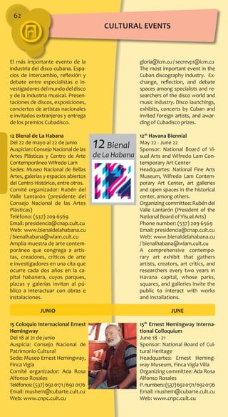 62
gloria@icm.cu / secrevp1@icm.cu
The most important event in the
Cuban discography industry. Ex-
change, reflection, and debate
spaces among specialists and re-
searchers of the disco world and
music industry. Disco launchings,
exhibits, concerts by Cuban and
invited foreign artists, and awar-
ding of Cubadisco prizes.
12th
Havana Biennial
May 22 - June 22
Sponsor: National Board of Vi-
sual Arts and Wifredo Lam Con-
temporary Art Center
Headquartes: National Fine Arts
Museum, Wifredo Lam Contem-
porary Art Center, art galleries
and open spaces in the historical
center, among others.
Organizingcommittee:Rubéndel
Valle Lantarón (President of the
National Board of Visual Arts)
Phone number: (537) 209 6569
Email: presidencia@cnap.cult.cu
Web: www.bienaldelahabana.cu
/ bienalhabana@wlam.cult.cu
A comprehensive contempo-
rary art exhibit that gathers
artists, creators, art critics, and
researchers every two years in
Havana capital, whose parks,
squares, and galleries invite the
public to interact with works
and installations.
JUNE
15th
Ernest Hemingway Interna-
tional Colloquium
June 18 - 21
Sponsor: National Board of Cul-
tural Heritage
Headquartes: Ernest Heming-
way Museum, Finca Vigía Villa
Organizing committee: Ada Rosa
Alfonso Rosales
P.numbers:(537)6920171/6920176
Email: mushem@cubarte.cult.cu
Web: www.cnpc.cult.cu
El más importante evento de la
industria del disco cubana. Espa-
cios de intercambio, reflexión y
debate entre especialistas e in-
vestigadoresdelmundodeldisco
y de la industria musical. Presen-
taciones de discos, exposiciones,
conciertos de artistas nacionales
e invitados extranjeros y entrega
de los premios Cubadisco.
12 Bienal de La Habana
Del 22 de mayo al 22 de junio
Auspician:ConsejoNacionaldelas
Artes Plásticas y Centro de Arte
Contemporáneo Wifredo Lam
Sedes: Museo Nacional de Bellas
Artes, galerías y espacios abiertos
del Centro Histórico, entre otros.
Comité organizador: Rubén del
Valle Lantarón (presidente del
Consejo Nacional de las Artes
Plásticas)
Teléfono: (537) 209 6569
Email: presidencia@cnap.cult.cu
Web: www.bienaldelahabana.cu
/ bienalhabana@wlam.cult.cu
Amplia muestra de arte contem-
poráneo que congrega a artis-
tas, creadores, críticos de arte
e investigadores en una cita que
ocurre cada dos años en la ca-
pital habanera, cuyos parques,
plazas y galerías invitan al pú-
blico a interactuar con obras e
instalaciones.
JUNIO
15 Coloquio Internacional Ernest
Hemingway
Del 18 al 21 de junio
Auspicia: Consejo Nacional de
Patrimonio Cultural
Sede: Museo Ernest Hemingway,
Finca Vigía
Comité organizador: Ada Rosa
Alfonso Rosales
Teléfonos:(537)6920171/6920176
Email: mushem@cubarte.cult.cu
Web: www.cnpc.cult.cu
12Bienal
de La Habana
cultural EVENTS
 