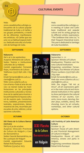 64
Web:
www.casadelcaribe.cultstgo.cu
Encuentro de la cultura popular
tradicional de Cuba y el Caribe y
sus grupos portadores, a través
de las diferentes manifestacio-
nes artísticas. «El Caribe que nos
une» es su habitual espacio teóri-
co. Dedicado este año a la funda-
ción de Santiago de Cuba.
SEPTIEMBRE
Habanarte
Del 11 al 21 de septiembre
Auspicia: Ministerio de Cultura
Sedes: Teatros e instituciones
culturales de La Habana
Comité organizador: Fernando
Rojas, viceministro de Cultura
Teléfonos: (537) 838 2282 / 833
2941
Email: fernandor@min.cult.cu /
clarita@min.cult.cu
Web: www.cubarte.cult.cu
Con el lema «Todo el arte de una
vez» se reúnen todas las mani-
festaciones en las principales
instituciones culturales y recrea-
tivas de la capital para mostrar a
los participantes la riqueza cultu-
ral de nuestro país. Conciertos,
trova, bailables, presentaciones
teatrales, exposiciones, danza,
muestras de cine, recorridos por
escuelas de arte, talleres y otras
opciones culturales.
OCTUBRE
XXI Fiesta de la Cultura Iberoa­
mericana
Del 23 al 30 de octubre
Auspicia: Dirección Provincial
de Cultura de Holguín y Casa
de Iberoamérica
Sedes: Casa de Iberoamérica, ca-
lles y parques de Holguín
Comité organizador: Eduardo
Rafael Ávila Rumayor
Teléfono: (5324) 42 1673
Web:
www.casadelcaribe.cultstgo.cu
A meeting of Cuban and Carib-
bean traditional and popular
culture and its acting groups by
its different artistic expressions.
“The Caribbean that Joins Us,” is
their frequent theoretical event.
This year is dedicated to Santiago
de Cuba foundation.
SEPTEMBER
Habanarte
September 11 - 21
Sponsor: Ministry of Culture
Headquartes: Theatres and Ha-
vana cultural institutions
Organizing committee: Fernan-
do Rojas, Vice Minister of Culture
Phone numbers: (537) 838 2282
/ 833 2941
Email: fernandor@min.cult.cu
Web site: www.cubarte.cult.cu /
clarita@min.cult.cu
With the slogan “All Art at
Once”, all art expressions gath-
er in the main cultural and recre-
ational institutions in the capital
to show participants the cultural
richness of our country. Con-
certs, trova music, dancing, the-
ater plays, exhibits, dance, film
showing, tours by art schools,
workshops, and other cultural
options.
OCTOBER
21th Festivity of Latin American
Culture
October 23 - 30
Sponsor: House of Latin Ameri-
ca and Provincial Management
of Culture in Holguín
Headquartes: House of Latin
America, streets and parks in
Holguín.
Organizing committee: Eduardo
Rafael Ávila Rumayor
cultural EVENTS
 