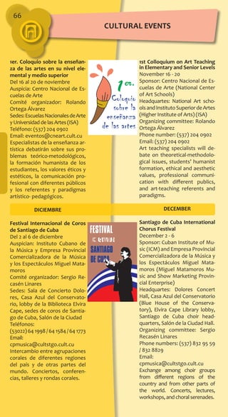 66
1er. Coloquio sobre la enseñan-
za de las artes en su nivel ele-
mental y medio superior
Del 16 al 20 de noviembre
Auspicia: Centro Nacional de Es-
cuelas de Arte
Comité organizador: Rolando
Ortega Álvarez
Sedes:EscuelasNacionalesdeArte
y Universidad de las Artes (ISA)
Teléfono: (537) 204 0902
Email: eventos@cneart.cult.cu
Especialistas de la enseñanza ar-
tística debatirán sobre sus pro-
blemas teórico-metodológicos,
la formación humanista de los
estudiantes, los valores éticos y
estéticos, la comunicación pro-
fesional con diferentes públicos
y los referentes y paradigmas
artístico- pedagógicos.
DICIEMBRE
Festival Internacional de Coros
de Santiago de Cuba
Del 2 al 6 de diciembre
Auspician: Instituto Cubano de
la Música y Empresa Provincial
Comercializadora de la Música
y los Espectáculos Miguel Mata-
moros
Comité organizador: Sergio Re-
casén Linares
Sedes: Sala de Concierto Dolo-
res, Casa Azul del Conservato-
rio, lobby de la Biblioteca Elvira
Cape, sedes de coros de Santia-
go de Cuba, Salón de la Ciudad
Teléfonos:
(53022) 64 1998 / 64 1584 / 64 1773
Email:
cpmusica@cultstgo.cult.cu
Intercambio entre agrupaciones
corales de diferentes regiones
del país y de otras partes del
mundo. Conciertos, conferen-
cias, talleres y rondas corales.
1st Colloquium on Art Teaching
in Elementary and Senior Levels
November 16 - 20
Sponsor: Centro Nacional de Es-
cuelas de Arte (National Center
of Art Schools)
Headquartes: National Art scho-
olsandInstitutoSuperiordeArtes
(Higher Institute of Arts) (ISA)
Organizing committee: Rolando
Ortega Álvarez
Phone number: (537) 204 0902
Email: (537) 204 0902
Art teaching specialists will de-
bate on theoretical-methodolo-
gical issues, students’ humanist
formation, ethical and aesthetic
values, professional communi-
cation with different publics,
and art-teaching referents and
paradigms.
DECEMBER
Santiago de Cuba International
Chorus Festival
December 2 - 6
Sponsor: Cuban Institute of Mu-
sic (ICM) and Empresa Provincial
Comercializadora de la Música y
los Espectáculos Miguel Mata-
moros (Miguel Matamoros Mu-
sic and Show Marketing Provin-
cial Enterprise)
Headquartes: Dolores Concert
Hall, Casa Azul del Conservatorio
(Blue House of the Conserva-
tory), Elvira Cape Library lobby,
Santiago de Cuba choir head-
quarters, Salón de la Ciudad Hall.
Organizing committee: Sergio
Recasén Linares
Phone numbers: (537) 832 95 59
/ 832 8829
Email:
cpmusica@cultstgo.cult.cu
Exchange among choir groups
from different regions of the
country and from other parts of
the world. Concerts, lectures,
workshops, and choral serenades.
cultural EVENTS
 