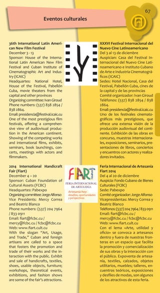 67
XXXVI Festival Internacional del
Nuevo Cine Latinoamericano
Del 3 al 13 de diciembre
Auspician: Casa del Festival In-
ternacional del Nuevo Cine Lati-
noamericano e Instituto Cubano
de Arte e Industria Cinematográ-
ficos (ICAIC)
Sedes: Hotel Nacional, Casa del
Festival, Pabellón Cuba, cines de
la capital y de las provincias
Comité organizador: Ivan Giroud
Teléfonos: (537) 838 2854 / 838
2864.
Email:presidencia@festival.icaic.cu
Uno de los festivales cinemato­
gráficos más prestigiosos, que
ofrece una extensa visión de la
producción audiovisual del conti-
nente. Exhibición de las obras en
concurso, muestras internaciona-
les, exposiciones, seminarios, pre-
sentaciones de libros, conciertos
y encuentros con actores y realiza-
dores invitados.
Feria Internacional de Artesanía
Fiart 2014
Del 4 al 20 de diciembre
Auspicia: Fondo Cubano de Bienes
Culturales (FCBC)
Sede: Pabexpo
Comitéorganizador:JorgeAlfonso
Vicepresidentas: Mercy Correa y
Beatriz Blanco
Teléfonos:(537)2047964/8330911
Email: fiart@fcbc.cu /
mercy@fcbc.cu / fcbc@fcbc.cu
Web: www.fiart.cult.cu
Con el lema «Arte, utilidad y
oficio» se convoca a artesanos
dentro y fuera de nuestras fron-
teras en un espacio que facilita
la promoción y comercialización
de sus obras y la interacción con
el público. Expoventa de artesa-
nía, textiles, calzados, objetos
utilitarios, muebles; talleres, en-
cuentros teóricos, exposiciones
y desfiles de modas, son algunos
de los atractivos de esta feria.
36th International Latin Ameri-
can New Film Festival
December 3 - 13
Sponsor: House of the Interna-
tional Latin American New Film
Festival and Cuban Institute of
Cinematographic Art and Indus-
try (ICAIC)
Headquartes: National Hotel,
House of the Festival, Pabellón
Cuba, movie theaters from the
capital and other provinces
Organizingcommittee:IvanGiroud
Phone numbers: (537) 838 2854 /
838 2864.
Email:presidencia@festival.icaic.cu
One of the most prestigious film
festivals, offering a comprehen-
sive view of audiovisual produc-
tion in the American continent.
Showing of the competing works
and international films, exhibits,
seminars, book launchings, con-
certs, meetings with actors and
filmmakers.
2014 International Handicraft
Fair (Fiart)
December 4 – 20
Sponsor: Cuban Foundation of
Cultural Assets (FCBC)
Headquartes: Pabexpo
Organizingcommittee:JorgeAlfonso
Vice Presidents: Mercy Correa
and Beatriz Blanco
Phone numbers: (537) 204 7964
/ 833 0911
Email: fiart@fcbc.cu /
mercy@fcbc.cu / fcbc@fcbc.cu
Web: www.fiart.cult.cu
With the slogan “Art, Usage,
and Trade,” Cuban and foreign
artisans are called to a space
that fosters the promotion and
trade of their works and the in-
teraction with the public. Exhibit
and sale of handicrafts, textiles,
shoes, usable objects, furniture;
workshops, theoretical events,
exhibitions, and fashion shows
are some of the fair’s attractions.
Eventos culturales
 
