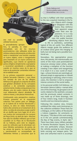 sea real su posible
utilidad funcional.
El procedimiento apropia­
tivo, la parodia, la inter­
textualidad, son de los recursos
postmodernos más utilizados entre los
artistascubanosdelpresente,endirección
tanto a metaforizar una función creando
un nuevo objeto, como a reorganizarlo
para insertarlo en un nuevo universo de
significados, cuyo interés en apariencia
parece dirigirse simplemente a apropiarse
o reconstruir parodiando o satirizando,
cuando en muchos casos de lo que se
trata es de potenciar conte­nidos intensos
de la realidad social.
En su primera exposición personal ―
Galería Servando Cabrera―, cuyo título
fue tomado de uno de los dibujos:
Defensacivil,agrupóunconjuntodeobras
que giraban alrededor de los conceptos
estéticos y de contenido expresados
anteriormente.Estabacompuestaportres
dibujos, uno de cuatro metros de largo
cuya elaboración abarcó alrededor de
catorce meses, y dos piezas interactivas.
Continuando esta perspectiva creativa,
Ernesto presentó en la exposición
colectiva Tres partes para un diálogo,
en la Galería de la revista Revolución y
Cultura, la obra en video Aniversario.
Sobre ella comenta en el statement de la
obra: «La idea de esta pieza surge a partir
de un desfile que tuvo lugar en el 2011,
con motivo de conmemorar los sucesos
de Playa Girón, en abril de 1961». Muchos
han sido los desfiles militares que se han
sucedido en la Plaza de la Revolución
de La Habana, pero este es singular,
pues los vehículos que la atraviesan son
esos híbridos portadores de partes de
las armas de guerra. Su marcha lenta
y parsimoniosa va acompañada de
diferentes himnos y canciones que la
ny that is fulfilled with their assembly,
to the new acquired meaning in the fu-
sion. Objects don’t change
or disappear with this
fusion; they reinforce
their apparent usage
under their new ap-
pearance. It is a way
aiding him to subordi-
nate the usable function
identifying objects from dai-
ly life to aesthetics, something
typical of the art world. Two different
objects merge; guide the audience to
an evoked sense given the merging of
both, but not being real a possible func-
tional use.
Nowadays, the appropriative proce-
dure, the parody, the intertextuality are
some of the most used postmodernist
resources among Cuban artists, aimed
at making a metaphor of the function
creating a new object and reorganizing
it to insert it in a new world of mean-
ings—whose interests are seemingly ad-
dressed simply to appropriate or rebuild
by parodying or satirizing, when in many
cases, the intention is led to empower
intense contents of the social reality.
In his personal exhibit Civil Defense—at
Servando Cabrera Gallery—named after
one of the drawings, he grouped a set of
works related to the aesthetic concepts
and the previously stated contents. It
was made up of three drawings, one
of four meters long, made in fourteen
months and two interactive pieces.
Following this creative view, Ernesto
exhibited the video work Anniversary in
the collective exhibition Three Parts for
a Dialogue, at the Gallery of Revolución
y Cultura magazine. He comments on
this piece, “The idea of this work emerg-
es in the 2011 parade commemorating
the Bay of Pigs events, in April, 1961.”
There have been many military parades
in Havana Revolution Square, but this
one was particularly unique, because
the vehicles passing by were those hy-
brids carrying war weapon parts. The
slow and unhurried march is accompa-
72
Título: Defensa civil.
Técnica: grafito sobre cartulina.
Dimensiones: 100 x 70 cm.
 