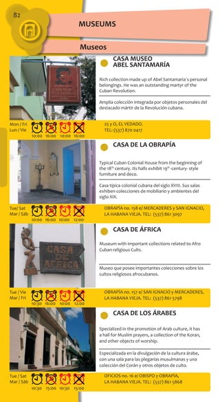 82
CASA MUSEO
ABEL SANTAMARÍA
CASA DE LA OBRAPÍA
CASA DE LOS ÁRABES
CASA DE ÁFRICA
Rich collection made up of Abel Santamaria´s personal
belongings. He was an outstanding martyr of the
Cuban Revolution.
Amplia colección integrada por objetos personales del
destacado mártir de la Revolución cubana.
Typical Cuban Colonial House from the beginning of
the 18th
century. Its halls exhibit 19th
-century- style
furniture and deco.
Casa típica colonial cubana del siglo XVIII. Sus salas
exhiben colecciones de mobiliario y ambientes del
siglo XIX.
Museum with important collections related to Afro
Cuban religious Cults.
Museo que posee importantes colecciones sobre los
cultos religiosos afrocubanos.
Specialized in the promotion of Arab culture, it has
a hall for Muslim prayers, a collection of the Koran,
and other objects of worship.
Especializada en la divulgación de la cultura árabe,
con una sala para las plegarias musulmanas y una
colección del Corán y otros objetos de culto.
25 y O, EL VEDADO.
TEL: (537) 870 0417
OBRAPÍA no. 158 e/ MERCADERES y SAN IGNACIO,
LA HABANA VIEJA. TEL: (537) 861 3097
OBRAPÍA no. 157 e/ SAN IGNACIO y MERCADERES,
LA HABANA VIEJA. TEL: (537) 861 5798
OFICIOS no. 16 e/ OBISPO y OBRAPÍA,
LA HABANA VIEJA. TEL: (537) 861 5868
10:00 16:00 10:00 16:00
10:00 16:00 10:00 12:00
10:30 16:00 10:00 12:00
10:30 15:00 10:30 15:00
Mon / Fri
Lun / Vie
Tue/ Sat
Mar / Sáb
Tue / Vie
Mar / Fri
Tue / Sat
Mar / Sáb
Museos
MUSEUMS
 