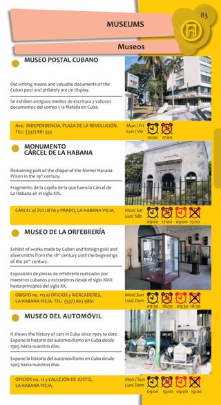 83
MUSEO POSTAL CUBANO
MONUMENTO
CÁRCEL DE LA HABANA
museo DEl AUTOMÓVIL
museo DE LA ORFEBRERÍA
Old writing means and valuable documents of the
Cuban post and philately are on display.
Se exhiben antiguos medios de escritura y valiosos
documentos del correo y la filatelia en Cuba.
Remaining part of the chapel of the former Havana
Prison in the 19th
century.
Fragmento de la capilla de la que fuera la Cárcel de
La Habana en el siglo XIX.
Exhibit of works made by Cuban and foreign gold and
silversmiths from the 18th
century until the beginnings
of the 20th
century.
Exposición de piezas de orfebrería realizadas por
maestros cubanos y extranjeros desde el siglo XVIII
hasta principios del siglo XX.
It shows the history of cars in Cuba since 1905 to date.
Expone la historia del automovilismo en Cuba desde
1905 hasta nuestros días.
Expone la historia del automovilismo en Cuba desde
1905 hasta nuestros días.
Ave. INDEPENDENCIA, PLAZA DE LA REVOLUCIÓN.
TEL: (537) 881 555
CÁRCEL e/ ZULUETA y PRADO, LA HABANA VIEJA.
OBISPO no. 113 e/ OFICIOS y MERCADERES,
LA HABANA VIEJA. TEL: (537) 863 9861
OFICIOS no. 12 y CALLEJÓN DE JÚSTIZ,
LA HABANA VIEJA.
10:00 17:00
09:00 17:00 09:00 15:00
09:30 18:30 09:30 18:30
09:00 19:00 09:00 19:00
Mon / Fri
Lun / Vie
Mon/ Sat
Lun/ Sáb
Mon/ Sun
Lun/ Dom
Mon / Sun
Lun/ Dom
Museos
MUSEUMS
 