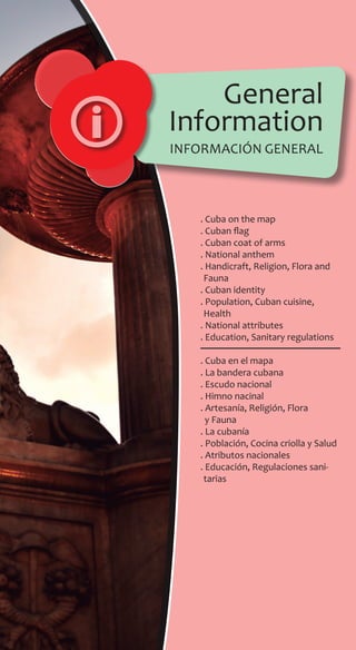 General
Information
. Cuba on the map
. Cuban flag
. Cuban coat of arms
. National anthem
. Handicraft, Religion, Flora and
Fauna
. Cuban identity
. Population, Cuban cuisine,
Health
. National attributes
. Education, Sanitary regulations
. Cuba en el mapa
. La bandera cubana
. Escudo nacional
. Himno nacinal
. Artesanía, Religión, Flora
y Fauna
. La cubanía
. Población, Cocina criolla y Salud
. Atributos nacionales
. Educación, Regulaciones sani-
tarias
información general
 