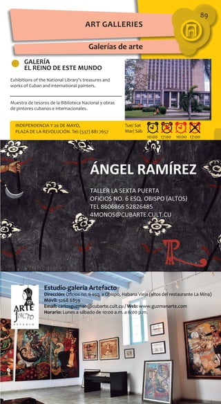 89
GALERÍA
EL REINO DE ESTE MUNDO
Exhibitions of the National Library’s treasures and
works of Cuban and international painters.
Muestra de tesoros de la Biblioteca Nacional y obras
de pintores cubanos e internacionales.
INDEPENDENCIA Y 20 DE MAYO,
PLAZA DE LA REVOLUCIÓN. Tel: (537) 881 7657
10:00 17:00 10:00 17:00
Tue/ Sat
Mar/ Sáb
Galerías de arte
Art Galleries
 