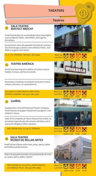 THEATERS
Teatros
95
SALA TEATRO
BERTOLT BRECHT
TEATRO AMÉRICA
GUIÑOL
Small-format plays by outstanding Cuban playwrights
such as Alberto Pedro, José Milián, and Eugenio
Hernández.
Se presentan obras de pequeño formato de reconoci-
dos dramaturgos cubanos como Alberto Pedro, José
Milián y Eugenio Hernández.
Aimed at preserving the tradition of Cuban musical
theatre, humour, and local customs.
Destinado a mantener la tradición del teatro musical
cubano, el humor y el costumbrismo.
Headquarters of Guiñol National Theater Company.
Performances of puppet theaterand youngsters’ and
children’s shows.
Sede de la Compañía de Teatro Nacional de Guiñol. Se
presentan espectáculos del universo titiritero y de la
animación dirigida a niños y jóvenes.
13 e I, El Vedado. Tel: (537) 832 9359.
Galiano e/ Concordia y Neptuno,
Centro Habana. Tel: (537) 862 5416.
Edif. FOCSA. M e/ 17 y 19, El Vedado.
19:00 22:00 17:00 22:00
19:00 22:00 17:00 22:00
19:00 22:00 17:00 22:00
Mon/ Sun
Lun/ Dom
Mon/ Sun
Lun/ Dom
Mon/ Sun
Lun/ Dom
Trocadero e/ Zulueta y Monserrate,
La Habana Vieja. Tel: (537) 861 3856
19:00 22:00 17:00 22:00
Mon/ Sun
Lun/ Dom
SALA TEATRO
MUSEO DE BELLAS ARTES
Small-format theater with music, plays, dance, ballet,
and folklore performances.
Teatro de pequeño formato con presentación de músi-
ca, teatro, danza, ballet y folclor.
 
