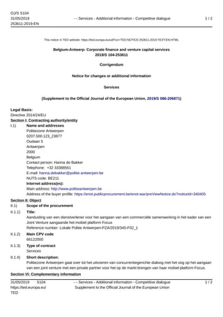 OJ/S S104
31/05/2019
253611-2019-EN
- - Services - Additional information - Competitive dialogue 1 / 2
31/05/2019 S104
https://ted.europa.eu/
TED
- - Services - Additional information - Competitive dialogue
Supplement to the Official Journal of the European Union
1 / 2
This notice in TED website: https://ted.europa.eu/udl?uri=TED:NOTICE:253611-2019:TEXT:EN:HTML
Belgium-Antwerp: Corporate finance and venture capital services
2019/S 104-253611
Corrigendum
Notice for changes or additional information
Services
(Supplement to the Official Journal of the European Union, 2019/S 086-206871)
Legal Basis:
Directive 2014/24/EU
Section I: Contracting authority/entity
I.1) Name and addresses
Politiezone Antwerpen
0207.500.123_23877
Oudaan 5
Antwerpen
2000
Belgium
Contact person: Hanna de Bakker
Telephone: +32 33388561
E-mail: hanna.debakker@politie.antwerpen.be
NUTS code: BE211
Internet address(es):
Main address: http://www.politieantwerpen.be
Address of the buyer profile: https://enot.publicprocurement.be/enot-war/preViewNotice.do?noticeId=340405
Section II: Object
II.1) Scope of the procurement
II.1.1) Title:
Aanduiding van een dienstverlener voor het aangaan van een commerciële samenwerking in het kader van een
Joint Venture aangaande het mobiel platform Focus
Reference number: Lokale Politie Antwerpen-PZA/2019/345-F02_1
II.1.2) Main CPV code
66122000
II.1.3) Type of contract
Services
II.1.4) Short description:
Politiezone Antwerpen gaat over tot het uitvoeren van concurrentiegerichte dialoog met het oog op het aangaan
van een joint venture met een private partner voor het op de markt brengen van haar mobiel platform Focus.
Section VI: Complementary information
 