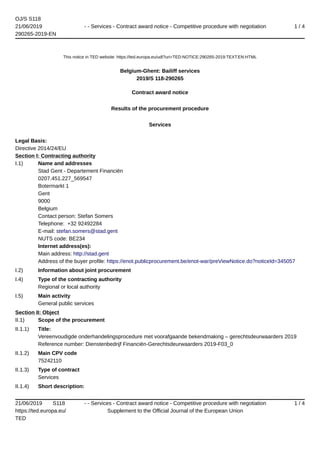 OJ/S S118
21/06/2019
290265-2019-EN
- - Services - Contract award notice - Competitive procedure with negotiation 1 / 4
21/06/2019 S118
https://ted.europa.eu/
TED
- - Services - Contract award notice - Competitive procedure with negotiation
Supplement to the Official Journal of the European Union
1 / 4
This notice in TED website: https://ted.europa.eu/udl?uri=TED:NOTICE:290265-2019:TEXT:EN:HTML
Belgium-Ghent: Bailiff services
2019/S 118-290265
Contract award notice
Results of the procurement procedure
Services
Legal Basis:
Directive 2014/24/EU
Section I: Contracting authority
I.1) Name and addresses
Stad Gent - Departement Financiën
0207.451.227_569547
Botermarkt 1
Gent
9000
Belgium
Contact person: Stefan Somers
Telephone: +32 92492284
E-mail: stefan.somers@stad.gent
NUTS code: BE234
Internet address(es):
Main address: http://stad.gent
Address of the buyer profile: https://enot.publicprocurement.be/enot-war/preViewNotice.do?noticeId=345057
I.2) Information about joint procurement
I.4) Type of the contracting authority
Regional or local authority
I.5) Main activity
General public services
Section II: Object
II.1) Scope of the procurement
II.1.1) Title:
Vereenvoudigde onderhandelingsprocedure met voorafgaande bekendmaking – gerechtsdeurwaarders 2019
Reference number: Dienstenbedrijf Financiën-Gerechtsdeurwaarders 2019-F03_0
II.1.2) Main CPV code
75242110
II.1.3) Type of contract
Services
II.1.4) Short description:
 