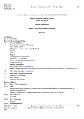 OJ/S S159
20/08/2019
393155-2019-EN
- - Services - Contract award notice - Open procedure 1 / 4
20/08/2019 S159
https://ted.europa.eu/
TED
- - Services - Contract award notice - Open procedure
Supplement to the Official Journal of the European Union
1 / 4
This notice in TED website: https://ted.europa.eu/udl?uri=TED:NOTICE:393155-2019:TEXT:EN:HTML
Belgium-Brussels: Banking services
2019/S 159-393155
Contract award notice
Results of the procurement procedure
Services
Legal Basis:
Directive 2014/24/EU
Section I: Contracting authority
I.1) Name and addresses
Departement Financien en Begroting
0316.380.841_16784
Ellipsgebouw – Koning Albert II-laan 35, bus 61
Brussel
1030
Belgium
Contact person: Luc Keereman
Telephone: +32 24359055
E-mail: luc.keereman@fb.vlaanderen.be
NUTS code: BE100
Internet address(es):
Main address: www.fin.vlaanderen.be
Address of the buyer profile: https://enot.publicprocurement.be/enot-war/preViewNotice.do?noticeId=350063
I.2) Information about joint procurement
I.4) Type of the contracting authority
Regional or local authority
I.5) Main activity
General public services
Section II: Object
II.1) Scope of the procurement
II.1.1) Title:
Kassiersfunctie voor de Vlaamse Gemeenschap en kassiersfunctie voor het centraal kasbeheer van de
Vlaamse rechtspersonen
Reference number: Dep. Financien en Begroting-VO/FB/DEP/2019/001/BOBFO-F03_0
II.1.2) Main CPV code
66110000
II.1.3) Type of contract
Services
II.1.4) Short description:
 