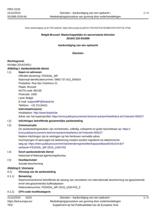 PB/S S225
21/11/2019
551899-2019-NL
Diensten - Aankondiging van een opdracht -
Mededingingsprocedure van gunning door onderhandelingen
1 / 4
21/11/2019 S225
https://ted.europa.eu/
TED
Diensten - Aankondiging van een opdracht -
Mededingingsprocedure van gunning door onderhandelingen
Supplement op het Publicatieblad van de Europese Unie
1 / 4
Deze aankondiging op de TED-website: https://ted.europa.eu/udl?uri=TED:NOTICE:551899-2019:TEXT:NL:HTML
België-Brussel: Maatschappelijke en aanverwante diensten
2019/S 225-551899
Aankondiging van een opdracht
Diensten
Rechtsgrond:
Richtlijn 2014/24/EU
Afdeling I: Aanbestedende dienst
I.1) Naam en adressen
Officiële benaming: FEDASIL_MP
Nationaal identificatienummer: 0860.737.913_554024
Postadres: Rue des Chartreux 21
Plaats: Brussel
NUTS-code: BE100
Postcode: 1000
Land: België
E-mail: supportMP@fedasil.be
Telefoon: +32 22134421
Internetadres(sen):
Hoofdadres: http://www.fedasil.be
Adres van het kopersprofiel: https://enot.publicprocurement.be/enot-war/preViewNotice.do?noticeId=359227
I.2) Inlichtingen betreffende gezamenlijke aanbesteding
I.3) Communicatie
De aanbestedingsstukken zijn rechtstreeks, volledig, onbeperkt en gratis beschikbaar op: https://
enot.publicprocurement.be/enot-war/preViewNotice.do?noticeId=359227
Nadere inlichtingen zijn te verkrijgen op het hierboven vermelde adres
Inschrijvingen of aanvragen tot deelneming moeten worden ingediend via elektronische
weg op: https://eten.publicprocurement.be/etendering/viewWorkspacesBasedOnExtUrl.do?
wsName=FEDASIL_MP-2019_1200-F02
I.4) Soort aanbestedende dienst
Nationaal of federaal agentschap/bureau
I.5) Hoofdactiviteit
Sociale bescherming
Afdeling II: Voorwerp
II.1) Omvang van de aanbesteding
II.1.1) Benaming:
Raamovereenkomst betreffende de opvang van verzoekers om internationale bescherming via (geactiveerde
en/of niet-geactiveerde) bufferplaatsen
Referentienummer: FEDASIL_MP-2019_1200-F02_0
II.1.2) CPV-code hoofdcategorie
 