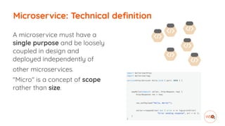 Microservice: Technical definition
A microservice must have a
single purpose and be loosely
coupled in design and
deployed independently of
other microservices.
"Micro" is a concept of scope
rather than size.
 