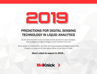 PREDICTIONS FOR DIGITAL SENSING
TECHNOLOGY IN LIQUID ANALYTICS
As the world becomes more connected and the demand for data increases,
utilizing digital sensing technology is more important than ever.
We’ve asked 12 professionals, who work with liquid analytics everyday, to share their
thoughts on topics which they believe will be a core focus this year.
Here’s what to expect in 2019…
20192019
 