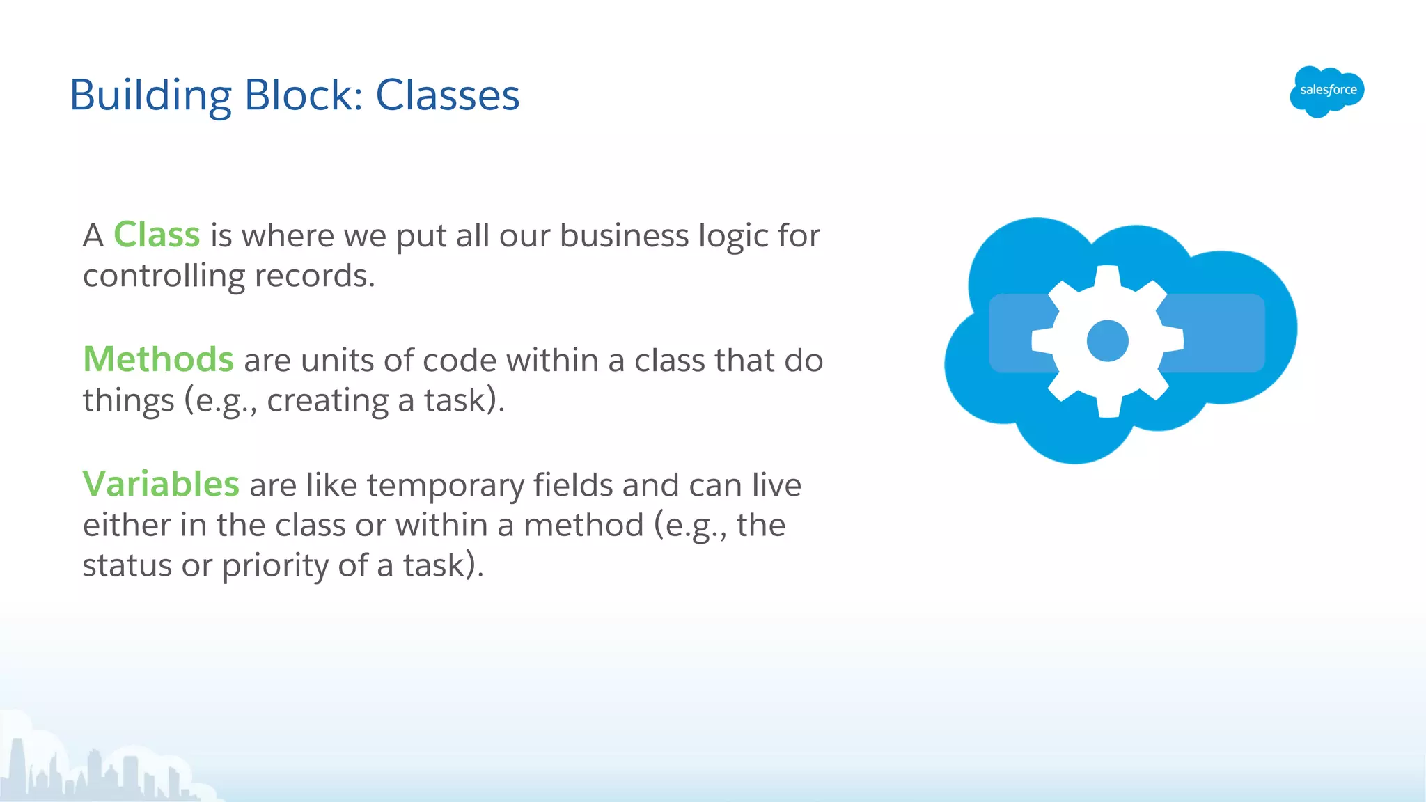 Building Block: Classes
A Class is where we put all our business logic for
controlling records.
Methods are units of code within a class that do
things (e.g., creating a task).
Variables are like temporary fields and can live
either in the class or within a method (e.g., the
status or priority of a task).
 