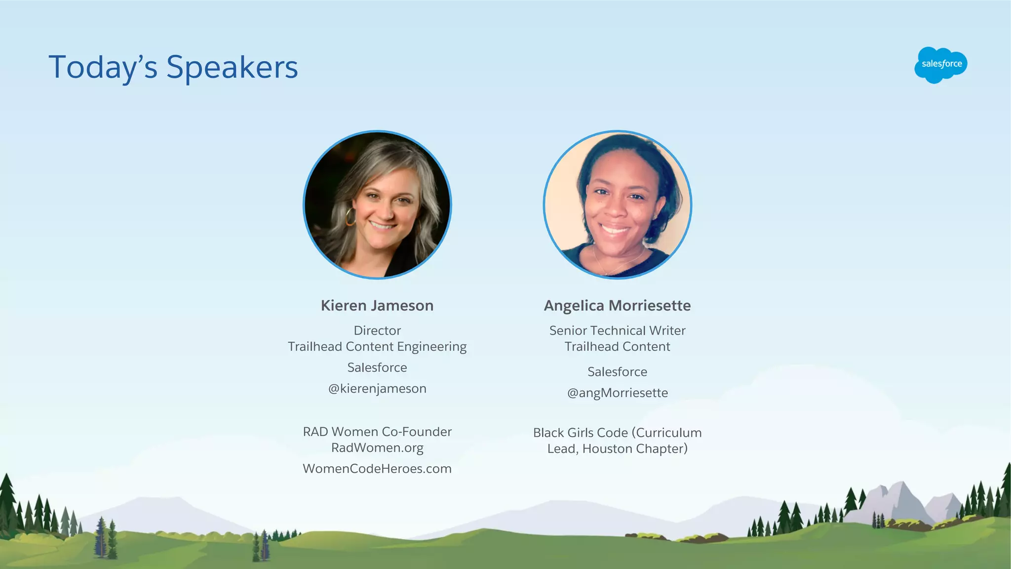 Kieren Jameson
Senior Technical Writer
Trailhead Content
Salesforce
@angMorriesette
Black Girls Code (Curriculum
Lead, Houston Chapter)
Angelica Morriesette
Director
Trailhead Content Engineering
Salesforce
@kierenjameson
RAD Women Co-Founder
RadWomen.org
WomenCodeHeroes.com
Today’s Speakers
 