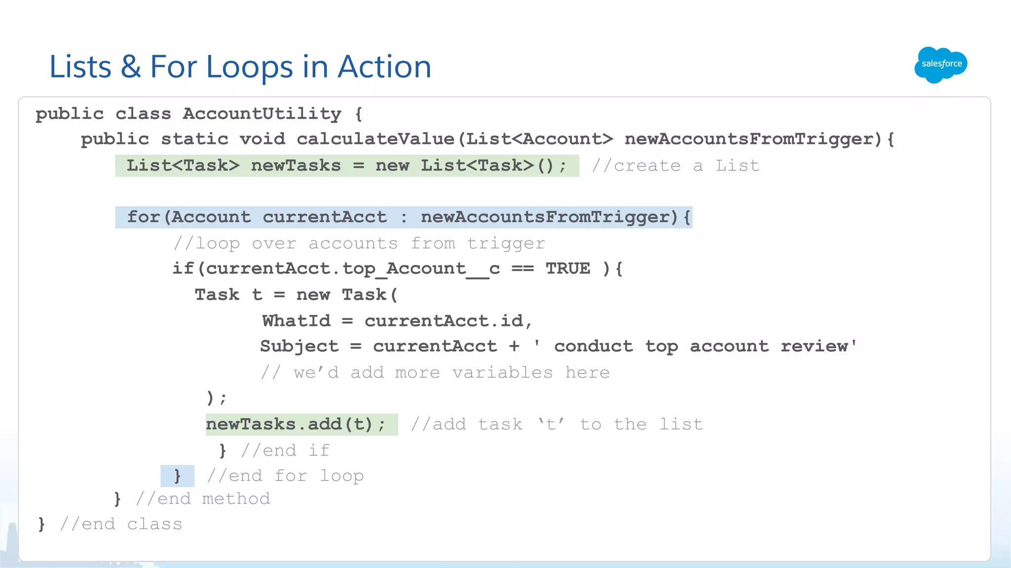 Lists & For Loops in Action
public class AccountUtility {
public static void calculateValue(List<Account> newAccountsFromTrigger){
List<Task> newTasks = new List<Task>(); //create a List
for(Account currentAcct : newAccountsFromTrigger){
//loop over accounts from trigger
if(currentAcct.top_Account__c == TRUE ){
Task t = new Task(
WhatId = currentAcct.id,
Subject = currentAcct + ' conduct top account review'
// we’d add more variables here
);
newTasks.add(t); //add task ‘t’ to the list
} //end if
} //end for loop
} //end method
} //end class
 