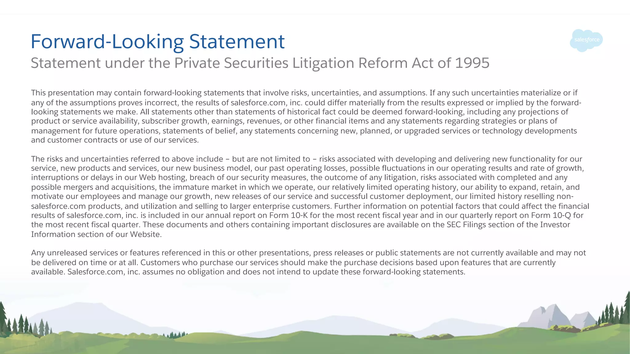 Forward-Looking Statement
This presentation may contain forward-looking statements that involve risks, uncertainties, and assumptions. If any such uncertainties materialize or if
any of the assumptions proves incorrect, the results of salesforce.com, inc. could differ materially from the results expressed or implied by the forward-
looking statements we make. All statements other than statements of historical fact could be deemed forward-looking, including any projections of
product or service availability, subscriber growth, earnings, revenues, or other financial items and any statements regarding strategies or plans of
management for future operations, statements of belief, any statements concerning new, planned, or upgraded services or technology developments
and customer contracts or use of our services.
The risks and uncertainties referred to above include – but are not limited to – risks associated with developing and delivering new functionality for our
service, new products and services, our new business model, our past operating losses, possible fluctuations in our operating results and rate of growth,
interruptions or delays in our Web hosting, breach of our security measures, the outcome of any litigation, risks associated with completed and any
possible mergers and acquisitions, the immature market in which we operate, our relatively limited operating history, our ability to expand, retain, and
motivate our employees and manage our growth, new releases of our service and successful customer deployment, our limited history reselling non-
salesforce.com products, and utilization and selling to larger enterprise customers. Further information on potential factors that could affect the financial
results of salesforce.com, inc. is included in our annual report on Form 10-K for the most recent fiscal year and in our quarterly report on Form 10-Q for
the most recent fiscal quarter. These documents and others containing important disclosures are available on the SEC Filings section of the Investor
Information section of our Website.
Any unreleased services or features referenced in this or other presentations, press releases or public statements are not currently available and may not
be delivered on time or at all. Customers who purchase our services should make the purchase decisions based upon features that are currently
available. Salesforce.com, inc. assumes no obligation and does not intend to update these forward-looking statements.
Statement under the Private Securities Litigation Reform Act of 1995
 