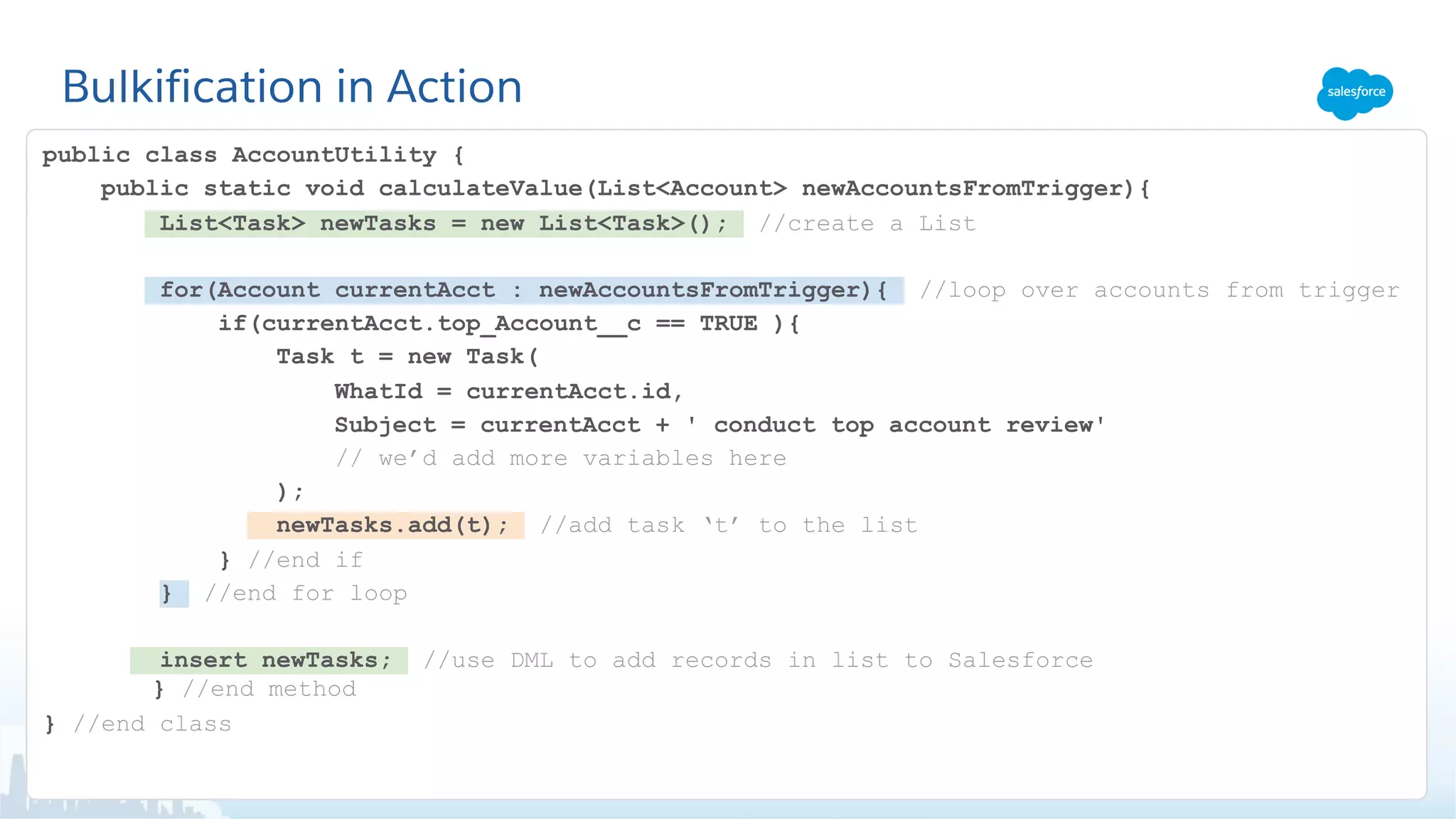 Bulkification in Action
public class AccountUtility {
public static void calculateValue(List<Account> newAccountsFromTrigger){
List<Task> newTasks = new List<Task>(); //create a List
for(Account currentAcct : newAccountsFromTrigger){ //loop over accounts from trigger
if(currentAcct.top_Account__c == TRUE ){
Task t = new Task(
WhatId = currentAcct.id,
Subject = currentAcct + ' conduct top account review'
// we’d add more variables here
);
newTasks.add(t); //add task ‘t’ to the list
} //end if
} //end for loop
insert newTasks; //use DML to add records in list to Salesforce
} //end method
} //end class
 