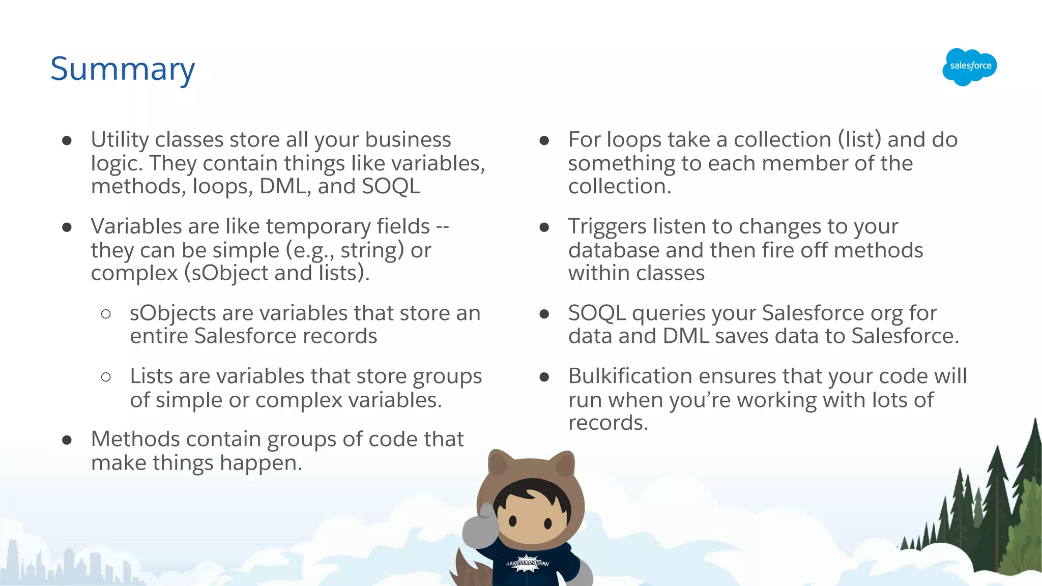 Summary
● Utility classes store all your business
logic. They contain things like variables,
methods, loops, DML, and SOQL
● Variables are like temporary fields --
they can be simple (e.g., string) or
complex (sObject and lists).
○ sObjects are variables that store an
entire Salesforce records
○ Lists are variables that store groups
of simple or complex variables.
● Methods contain groups of code that
make things happen.
● For loops take a collection (list) and do
something to each member of the
collection.
● Triggers listen to changes to your
database and then fire off methods
within classes
● SOQL queries your Salesforce org for
data and DML saves data to Salesforce.
● Bulkification ensures that your code will
run when you’re working with lots of
records.
 